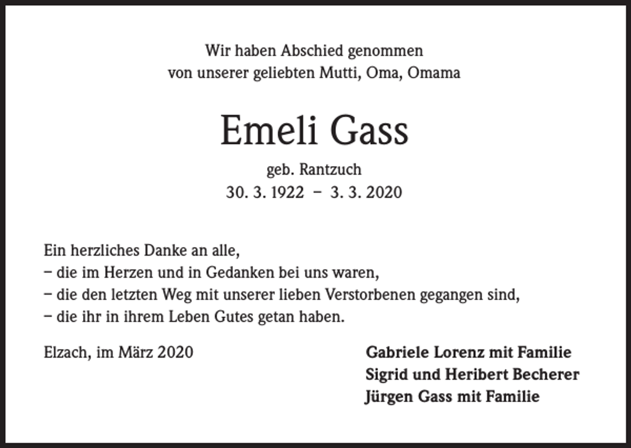 <p>Wir haben Abschied genommen<br />von unserer geliebten Mutti, Oma, Omama</p><p>Emeli Gass<br />geb. Rantzuch<br />30. 3. 1922 – 3. 3. 2020<br />Ein herzliches Danke an alle,<br />– die im Herzen und in Gedanken bei uns waren,<br />– die den letzten Weg mit unserer lieben Verstorbenen gegangen sind,<br />– die ihr in ihrem Leben Gutes getan haben.<br />Elzach, im März 2020</p><p>Gabriele Lorenz mit Familie<br />Sigrid und Heribert Becherer<br />Jürgen Gass mit Familie</p>