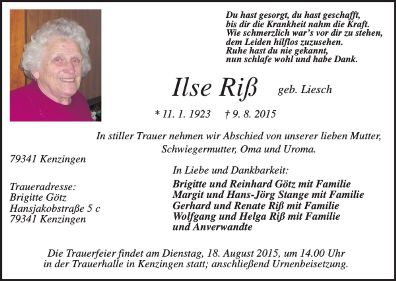 <p>Du hast gesorgt, du hast geschafft,<br />bis dir die Krankheit nahm die Kraft.<br />Wie schmerzlich war’s vor dir zu stehen,<br />dem Leiden hilflos zuzusehen.<br />Ruhe hast du nie gekannt,<br />nun schlafe wohl und habe Dank.</p><p>Ilse Riß<br />* 11. 1. 1923</p><p>geb. Liesch</p><p>† 9. 8. 2015</p><p>In stiller Trauer nehmen wir Abschied von unserer lieben Mutter,<br />Schwiegermutter, Oma und Uroma.<br />79341 Kenzingen<br />Traueradresse:<br />Brigitte Götz<br />Hansjakobstraße 5 c<br />79341 Kenzingen</p><p>In Liebe und Dankbarkeit:<br />Brigitte und Reinhard Götz mit Familie<br />Margit und Hans-Jörg Stange mit Familie<br />Gerhard und Renate Riß mit Familie<br />Wolfgang und Helga Riß mit Familie<br />und Anverwandte</p><p>Die Trauerfeier findet am Dienstag, 18. August 2015, um 14.00 Uhr<br />in der Trauerhalle in Kenzingen statt; anschließend Urnenbeisetzung.</p>