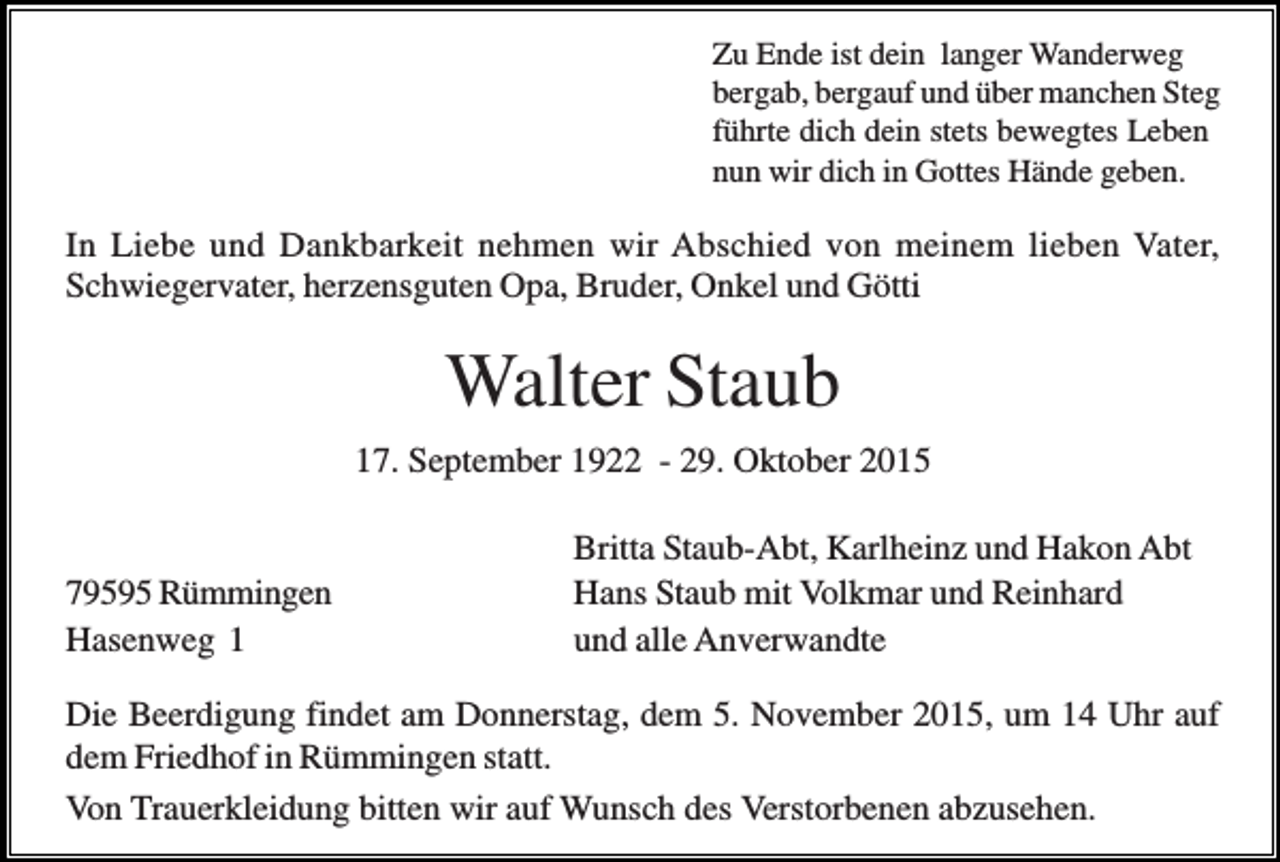 <p>Zu Ende ist dein langer Wanderweg<br />bergab, bergauf und über manchen Steg<br />führte dich dein stets bewegtes Leben<br />nun wir dich in Gottes Hände geben.</p><p>In Liebe und Dankbarkeit nehmen wir Abschied von meinem lieben Vater,<br />Schwiegervater, herzensguten Opa, Bruder, Onkel und Götti</p><p>Walter Staub<br />17. September 1922 - 29. Oktober 2015</p><p>79595 Rümmingen<br />Hasenweg 1</p><p>Britta Staub-Abt, Karlheinz und Hakon Abt<br />Hans Staub mit Volkmar und Reinhard<br />und alle Anverwandte</p><p>Die Beerdigung findet am Donnerstag, dem 5. November 2015, um 14 Uhr auf<br />dem Friedhof in Rümmingen statt.<br />Von Trauerkleidung bitten wir auf Wunsch des Verstorbenen abzusehen.</p>