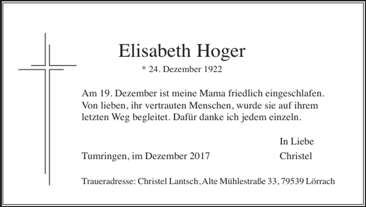 <p>Elisabeth Hoger<br />* 24. Dezember 1922</p><p>Am 19. Dezember ist meine Mama friedlich eingeschlafen.<br />Von lieben, ihr vertrauten Menschen, wurde sie auf ihrem<br />letzten Weg begleitet. Dafür danke ich jedem einzeln.</p><p>Tumringen, im Dezember 2017</p><p>In Liebe<br />Christel</p><p>Traueradresse: Christel Lantsch, Alte Mühlestraße 33, 79539 Lörrach</p>