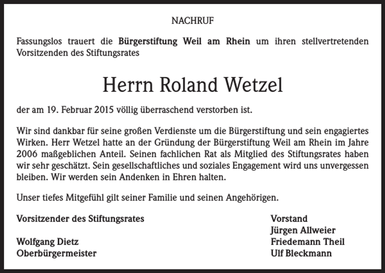 <p>NACHRUF<br />Fassungslos trauert die Bürgerstiftung Weil am Rhein um ihren stellvertretenden<br />Vorsitzenden des Stiftungsrates</p><p>Herrn Roland Wetzel<br />der am 19. Februar 2015 völlig überraschend verstorben ist.<br />Wir sind dankbar für seine großen Verdienste um die Bürgerstiftung und sein engagiertes<br />Wirken. Herr Wetzel hatte an der Gründung der Bürgerstiftung Weil am Rhein im Jahre<br />2006 maßgeblichen Anteil. Seinen fachlichen Rat als Mitglied des Stiftungsrates haben<br />wir sehr geschätzt. Sein gesellschaftliches und soziales Engagement wird uns unvergessen<br />bleiben. Wir werden sein Andenken in Ehren halten.<br />Unser tiefes Mitgefühl gilt seiner Familie und seinen Angehörigen.<br />Vorsitzender des Stiftungsrates</p><p>Wolfgang Dietz<br />Oberbürgermeister</p><p>Vorstand<br />Jürgen Allweier<br />Friedemann Theil<br />Ulf Bleckmann</p>