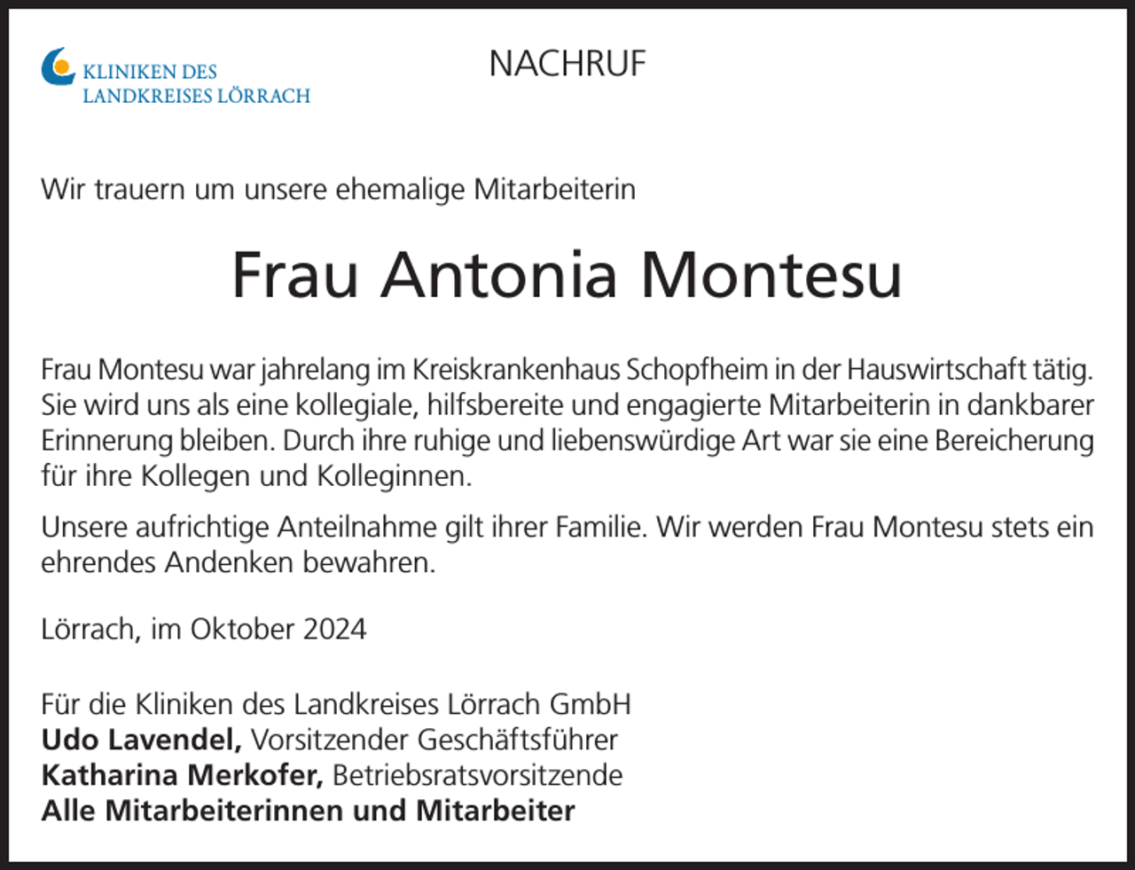 <p>KLINIKEN DES<br />LANDKREISES LÖRRACH</p><p>NACHRUF</p><p>Wir trauern um unsere ehemalige Mitarbeiterin</p><p>Frau Antonia Montesu<br />Frau Montesu war jahrelang im Kreiskrankenhaus Schopfheim in der Hauswirtschaft tätig.<br />Sie wird uns als eine kollegiale, hilfsbereite und engagierte Mitarbeiterin in dankbarer<br />Erinnerung bleiben. Durch ihre ruhige und liebenswürdige Art war sie eine Bereicherung<br />für ihre Kollegen und Kolleginnen.<br />Unsere aufrichtige Anteilnahme gilt ihrer Familie. Wir werden Frau Montesu stets ein<br />ehrendes Andenken bewahren.<br />Lörrach, im Oktober 2024<br />Für die Kliniken des Landkreises Lörrach GmbH<br />Udo Lavendel, Vorsitzender Geschäftsführer<br />Katharina Merkofer, Betriebsratsvorsitzende<br />Alle Mitarbeiterinnen und Mitarbeiter</p>
