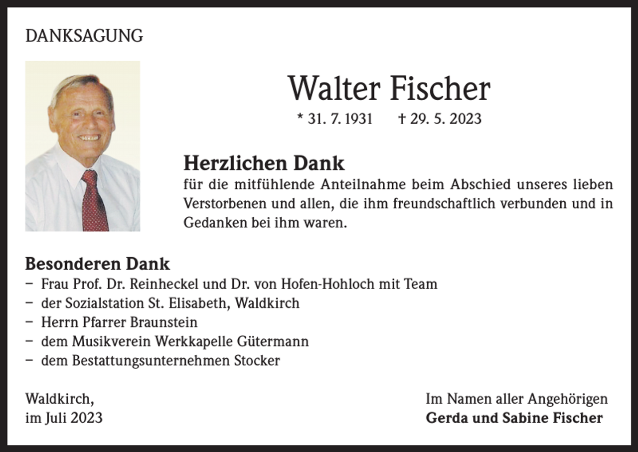 <p>DANKSAGUNG</p><p>Walter Fischer<br />* 31. 7. 1931</p><p>† 29. 5. 2023</p><p>Herzlichen Dank</p><p>für die mitfühlende Anteilnahme beim Abschied unseres lieben<br />Verstorbenen und allen, die ihm freundschaftlich verbunden und in<br />Gedanken bei ihm waren.</p><p>Besonderen Dank</p><p>– Frau Prof. Dr. Reinheckel und Dr. von Hofen-Hohloch mit Team<br />– der Sozialstation St. Elisabeth, Waldkirch<br />– Herrn Pfarrer Braunstein<br />– dem Musikverein Werkkapelle Gütermann<br />– dem Bestattungsunternehmen Stocker<br />Waldkirch,<br />im Juli 2023</p><p>Im Namen aller Angehörigen<br />Gerda und Sabine Fischer</p>