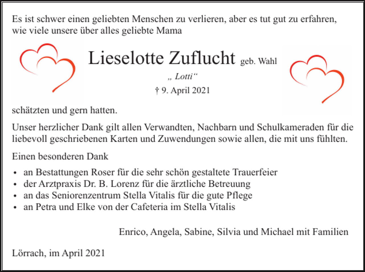<p>Es ist schwer einen geliebten Menschen zu verlieren, aber es tut gut zu erfahren,<br />wie viele unsere über alles geliebte Mama</p><p>Lieselotte Zuflucht geb. Wahl<br />„ Lotti“<br />† 9. April 2021</p><p>schätzten und gern hatten.<br />Unser herzlicher Dank gilt allen Verwandten, Nachbarn und Schulkameraden für die<br />liebevoll geschriebenen Karten und Zuwendungen sowie allen, die mit uns fühlten.<br />Einen besonderen Dank<br />•<br />•<br />•<br />•</p><p>an Bestattungen Roser für die sehr schön gestaltete Trauerfeier<br />der Arztpraxis Dr. B. Lorenz für die ärztliche Betreuung<br />an das Seniorenzentrum Stella Vitalis für die gute Pflege<br />an Petra und Elke von der Cafeteria im Stella Vitalis<br />Enrico, Angela, Sabine, Silvia und Michael mit Familien</p><p>Lörrach, im April 2021</p>