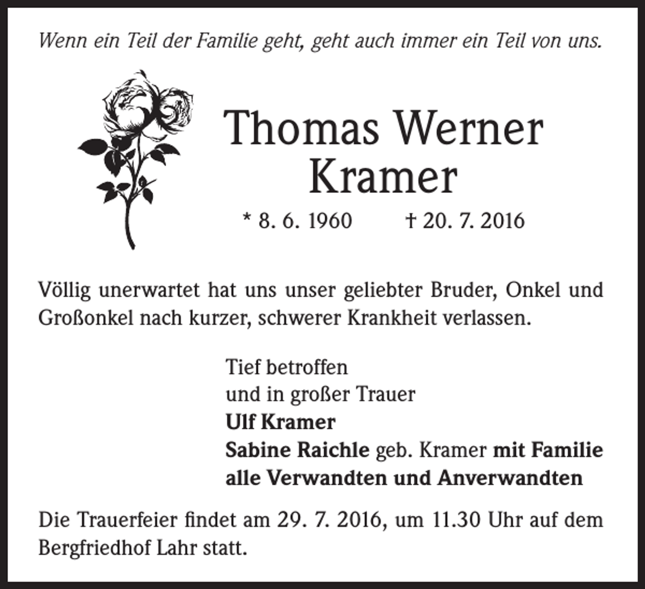 <p>Wenn ein Teil der Familie geht, geht auch immer ein Teil von uns.</p><p>Thomas Werner<br />Kramer<br />* 8. 6. 1960</p><p>† 20. 7. 2016</p><p>Völlig unerwartet hat uns unser geliebter Bruder, Onkel und<br />Großonkel nach kurzer, schwerer Krankheit verlassen.<br />Tief betroffen<br />und in großer Trauer<br />Ulf Kramer<br />Sabine Raichle geb. Kramer mit Familie<br />alle Verwandten und Anverwandten<br />Die Trauerfeier findet am 29. 7. 2016, um 11.30 Uhr auf dem<br />Bergfriedhof Lahr statt.</p>