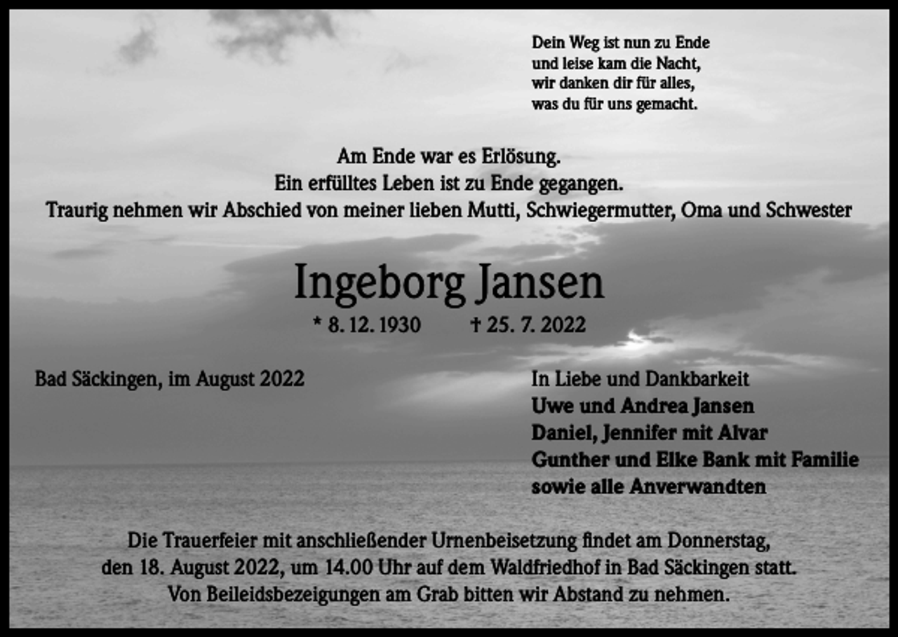 <p>Dein Weg ist nun zu Ende<br />und leise kam die Nacht,<br />wir danken dir für alles,<br />was du für uns gemacht.</p><p>Am Ende war es Erlösung.<br />Ein erfülltes Leben ist zu Ende gegangen.<br />Traurig nehmen wir Abschied von meiner lieben Mutti, Schwiegermutter, Oma und Schwester</p><p>Ingeborg Jansen<br />* 8. 12. 1930</p><p>† 25. 7. 2022</p><p>Bad Säckingen, im August 2022 In Liebe und Dankbarkeit<br />Uwe und Andrea Jansen<br />Daniel, Jennifer mit Alvar<br />Gunther und Elke Bank mit Familie<br />sowie alle Anverwandten<br />Die Trauerfeier mit anschließender Urnenbeisetzung findet am Donnerstag,<br />den 18. August 2022, um 14.00 Uhr auf dem Waldfriedhof in Bad Säckingen statt.<br />Von Beileidsbezeigungen am Grab bitten wir Abstand zu nehmen.</p>