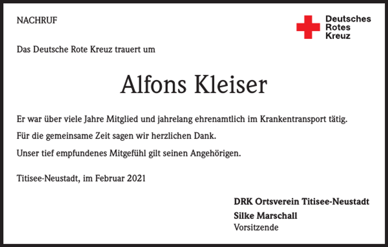 <p>NACHRUF<br />Das Deutsche Rote Kreuz trauert um</p><p>Alfons Kleiser<br />Er war über viele Jahre Mitglied und jahrelang ehrenamtlich im Krankentransport tätig.<br />Für die gemeinsame Zeit sagen wir herzlichen Dank.<br />Unser tief empfundenes Mitgefühl gilt seinen Angehörigen.<br />Titisee-Neustadt, im Februar 2021<br />DRK Ortsverein Titisee-Neustadt<br />Silke Marschall<br />Vorsitzende</p>