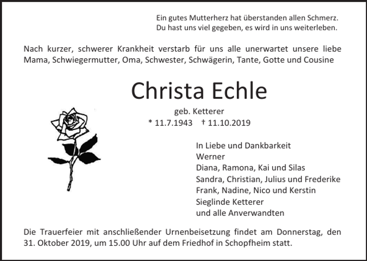 <p>Ein gutes Mutterherz hat überstanden allen Schmerz.<br />Du hast uns viel gegeben, es wird in uns weiterleben.</p><p>Nach kurzer, schwerer Krankheit verstarb für uns alle unerwartet unsere liebe<br />Mama, Schwiegermutter, Oma, Schwester, Schwägerin, Tante, Gotte und Cousine</p><p>Christa Echle<br />geb. Ketterer<br />* 11.7.1943 † 11.10.2019<br />In Liebe und Dankbarkeit<br />Werner<br />Diana, Ramona, Kai und Silas<br />Sandra, Christian, Julius und Frederike<br />Frank, Nadine, Nico und Kerstin<br />Sieglinde Ketterer<br />und alle Anverwandten<br />Die Trauerfeier mit anschließender Urnenbeisetzung findet am Donnerstag, den<br />31. Oktober 2019, um 15.00 Uhr auf dem Friedhof in Schopfheim statt.</p>