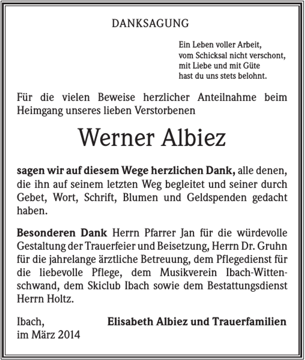 <p>DANKSAGUNG<br />Ein Leben voller Arbeit,<br />vom Schicksal nicht verschont,<br />mit Liebe und mit Güte<br />hast du uns stets belohnt.</p><p>Für die vielen Beweise herzlicher Anteilnahme beim<br />Heimgang unseres lieben Verstorbenen</p><p>Werner Albiez<br />sagen wir auf diesem Wege herzlichen Dank, alle denen,<br />die ihn auf seinem letzten Weg begleitet und seiner durch<br />Gebet, Wort, Schrift, Blumen und Geldspenden gedacht<br />haben.<br />Besonderen Dank Herrn Pfarrer Jan für die würdevolle<br />Gestaltung der Trauerfeier und Beisetzung, Herrn Dr. Gruhn<br />für die jahrelange ärztliche Betreuung, dem Pflegedienst für<br />die liebevolle Pflege, dem Musikverein Ibach-Wittenschwand, dem Skiclub Ibach sowie dem Bestattungsdienst<br />Herrn Holtz.<br />Ibach,<br />im März 2014</p><p>Elisabeth Albiez und Trauerfamilien</p>