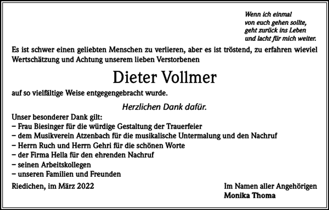 <p>Wenn ich einmal<br />von euch gehen sollte,<br />geht zurück ins Leben<br />und lacht für mich weiter.</p><p>Es ist schwer einen geliebten Menschen zu verlieren, aber es ist tröstend, zu erfahren wieviel<br />Wertschätzung und Achtung unserem lieben Verstorbenen</p><p>Dieter Vollmer<br />auf so vielfältige Weise entgegengebracht wurde.</p><p>Herzlichen Dank dafür.</p><p>Unser besonderer Dank gilt:<br />– Frau Biesinger für die würdige Gestaltung der Trauerfeier<br />– dem Musikverein Atzenbach für die musikalische Untermalung und den Nachruf<br />– Herrn Ruch und Herrn Gehri für die schönen Worte<br />– der Firma Hella für den ehrenden Nachruf<br />– seinen Arbeitskollegen<br />– unseren Familien und Freunden<br />Riedichen, im März 2022<br />Im Namen aller Angehörigen</p><p>Monika Thoma</p>