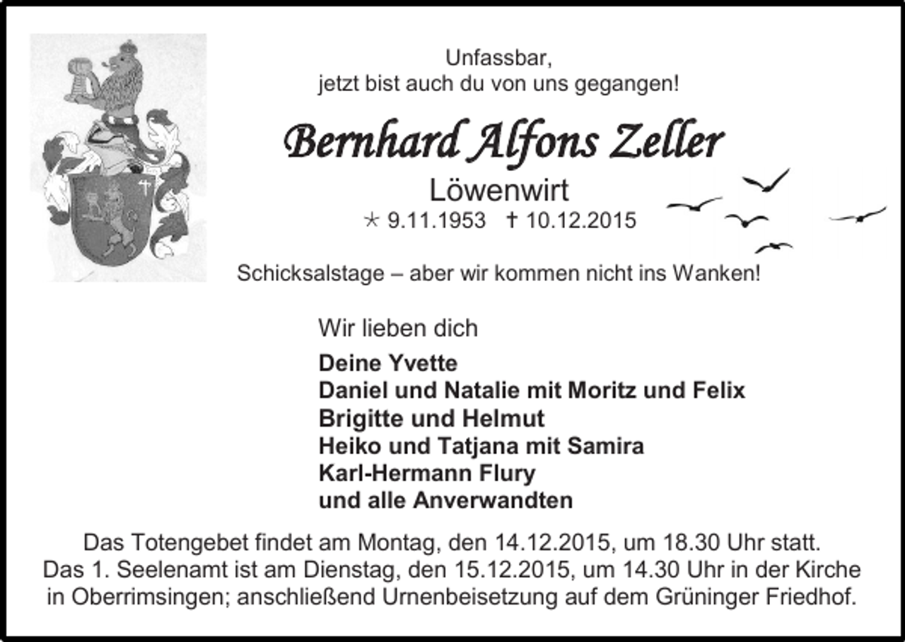 <p>Unfassbar,<br />jetzt bist auch du von uns gegangen!</p><p>Bernhard Alfons Zeller<br />Löwenwirt<br /> 9.11.1953  10.12.2015<br />Schicksalstage – aber wir kommen nicht ins Wanken!</p><p>Wir lieben dich<br />Deine Yvette<br />Daniel und Natalie mit Moritz und Felix<br />Brigitte und Helmut<br />Heiko und Tatjana mit Samira<br />Karl-Hermann Flury<br />und alle Anverwandten<br />Das Totengebet findet am Montag, den 14.12.2015, um 18.30 Uhr statt.<br />Das 1. Seelenamt ist am Dienstag, den 15.12.2015, um 14.30 Uhr in der Kirche<br />in Oberrimsingen; anschließend Urnenbeisetzung auf dem Grüninger Friedhof.</p>