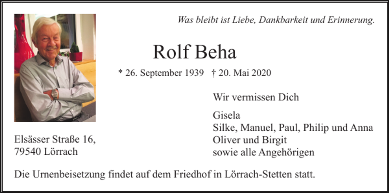 <p>Was bleibt ist Liebe, Dankbarkeit und Erinnerung.</p><p>Rolf Beha<br />* 26. September 1939 † 20. Mai 2020</p><p>Wir vermissen Dich</p><p>Elsässer Straße 16,<br />79540 Lörrach</p><p>Gisela<br />Silke, Manuel, Paul, Philip und Anna<br />Oliver und Birgit<br />sowie alle Angehörigen</p><p>Die Urnenbeisetzung findet auf dem Friedhof in Lörrach-Stetten statt.</p>