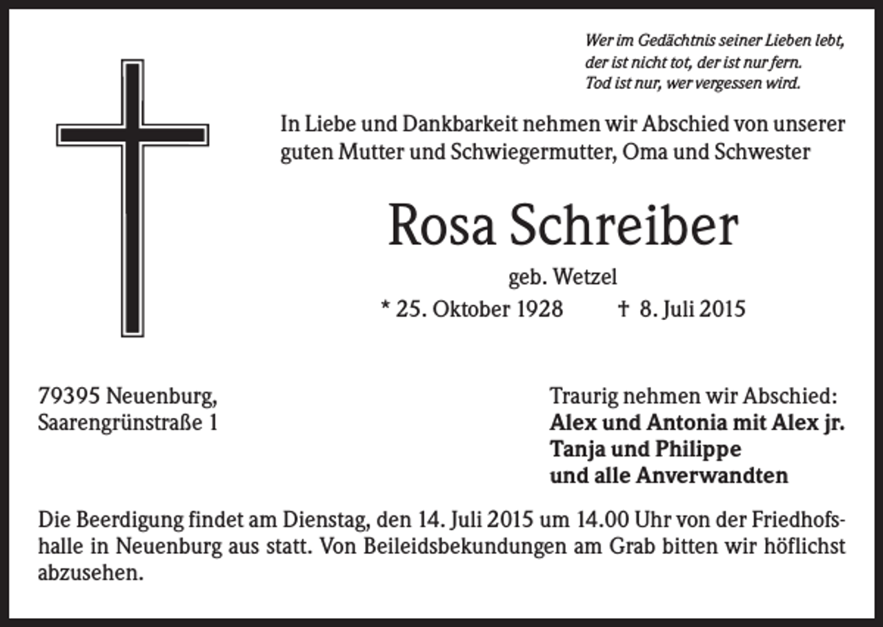<p>Wer im Gedächtnis seiner Lieben lebt,<br />der ist nicht tot, der ist nur fern.<br />Tod ist nur, wer vergessen wird.</p><p>In Liebe und Dankbarkeit nehmen wir Abschied von unserer<br />guten Mutter und Schwiegermutter, Oma und Schwester</p><p>Rosa Schreiber<br />geb. Wetzel<br />* 25. Oktober 1928<br />† 8. Juli 2015</p><p>79395 Neuenburg,<br />Saarengrünstraße 1</p><p>Traurig nehmen wir Abschied:<br />Alex und Antonia mit Alex jr.<br />Tanja und Philippe<br />und alle Anverwandten</p><p>Die Beerdigung findet am Dienstag, den 14. Juli 2015 um 14.00 Uhr von der Friedhofshalle in Neuenburg aus statt. Von Beileidsbekundungen am Grab bitten wir höflichst<br />abzusehen.</p>