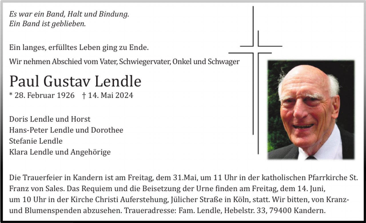 <p>Es war ein Band, Halt und Bindung.<br />Ein Band ist geblieben.<br />Ein langes, erfü lltes Leben ging zu Ende.<br />Wir nehmen Abschied vom Vater, Schwiegervater, Onkel und Schwager</p><p>Paul Gustav Lendle<br />* 28. Februar 1926 † 14. Mai 2024<br />Doris Lendle und Horst<br />Hans-Peter Lendle und Dorothee<br />Stefanie Lendle<br />Klara Lendle und Angehö rige<br />Die Trauerfeier in Kandern ist am Freitag, dem 31.Mai, um 11 Uhr in der katholischen Pfarrkirche St.<br />Franz von Sales. Das Requiem und die Beisetzung der Urne finden am Freitag, dem 14. Juni,<br />um 10 Uhr in der Kirche Christi Auferstehung, Jü licher Straße in Kö ln, statt. Wir bitten, von Kranzund Blumenspenden abzusehen. Traueradresse: Fam. Lendle, Hebelstr. 33, 79400 Kandern.</p>