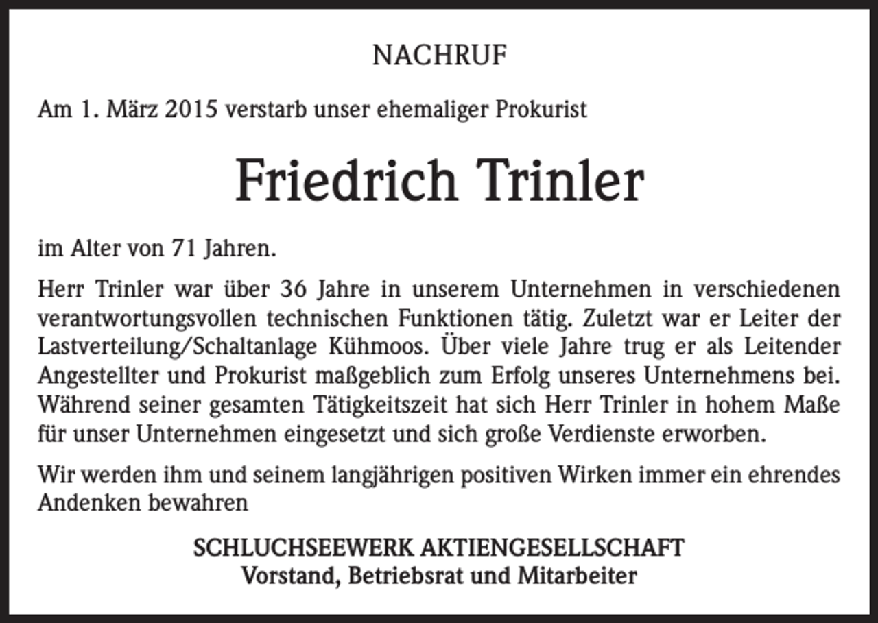 <p>NACHRUF<br />Am 1. März 2015 verstarb unser ehemaliger Prokurist</p><p>Friedrich Trinler<br />im Alter von 71 Jahren.<br />Herr Trinler war über 36 Jahre in unserem Unternehmen in verschiedenen<br />verantwortungsvollen technischen Funktionen tätig. Zuletzt war er Leiter der<br />Lastverteilung/Schaltanlage Kühmoos. Über viele Jahre trug er als Leitender<br />Angestellter und Prokurist maßgeblich zum Erfolg unseres Unternehmens bei.<br />Während seiner gesamten Tätigkeitszeit hat sich Herr Trinler in hohem Maße<br />für unser Unternehmen eingesetzt und sich große Verdienste erworben.<br />Wir werden ihm und seinem langjährigen positiven Wirken immer ein ehrendes<br />Andenken bewahren<br />SCHLUCHSEEWERK AKTIENGESELLSCHAFT<br />Vorstand, Betriebsrat und Mitarbeiter</p>