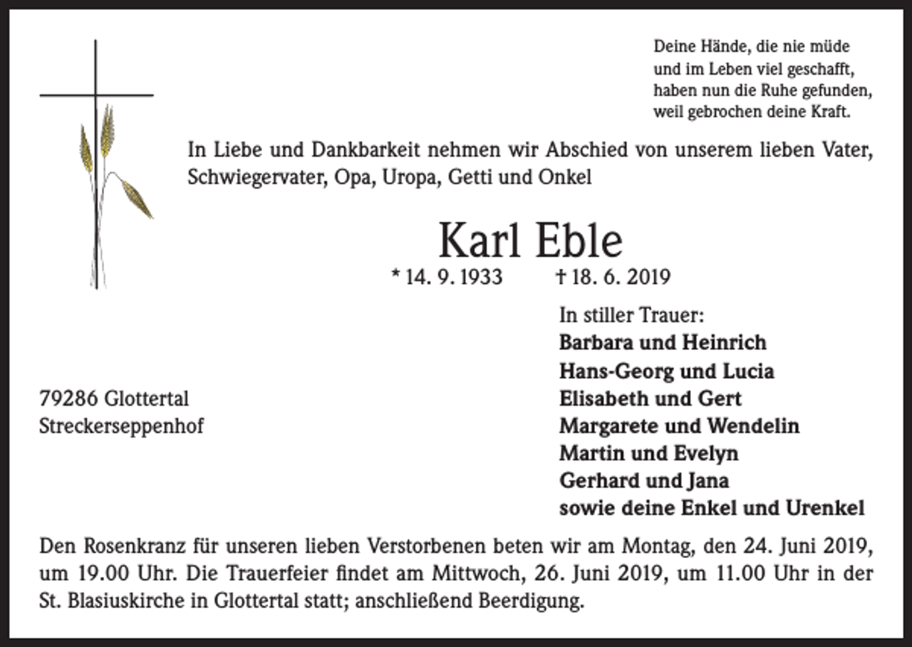 <p>Deine Hände, die nie müde<br />und im Leben viel geschafft,<br />haben nun die Ruhe gefunden,<br />weil gebrochen deine Kraft.</p><p>In Liebe und Dankbarkeit nehmen wir Abschied von unserem lieben Vater,<br />Schwiegervater, Opa, Uropa, Getti und Onkel</p><p>Karl Eble</p><p>* 14. 9. 1933</p><p>79286 Glottertal<br />Streckerseppenhof</p><p>† 18. 6. 2019<br />In stiller Trauer:<br />Barbara und Heinrich<br />Hans-Georg und Lucia<br />Elisabeth und Gert<br />Margarete und Wendelin<br />Martin und Evelyn<br />Gerhard und Jana<br />sowie deine Enkel und Urenkel</p><p>Den Rosenkranz für unseren lieben Verstorbenen beten wir am Montag, den 24. Juni 2019,<br />um 19.00 Uhr. Die Trauerfeier findet am Mittwoch, 26. Juni 2019, um 11.00 Uhr in der<br />St. Blasiuskirche in Glottertal statt; anschließend Beerdigung.</p>
