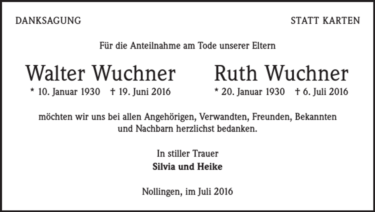 <p>danksagung</p><p>statt karten<br />Für die Anteilnahme am Tode unserer Eltern</p><p>Walter Wuchner Ruth Wuchner</p><p>* 10. Januar 1930 † 19. Juni 2016</p><p>* 20. Januar 1930 † 6. Juli 2016</p><p>möchten wir uns bei allen Angehörigen, Verwandten, Freunden, Bekannten<br />und Nachbarn herzlichst bedanken.<br />In stiller Trauer<br />Silvia und Heike<br />Nollingen, im Juli 2016</p>