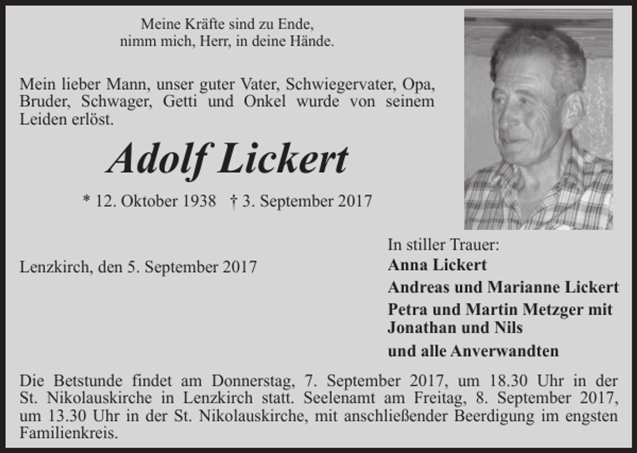 <p>Meine Kräfte sind zu Ende,<br />nimm mich, Herr, in deine Hände.</p><p>Mein lieber Mann, unser guter Vater, Schwiegervater, Opa,<br />Bruder, Schwager, Getti und Onkel wurde von seinem<br />Leiden erlöst.</p><p>Adolf Lickert</p><p>* 12. Oktober 1938 † 3. September 2017<br />Lenzkirch, den 5. September 2017</p><p>In stiller Trauer:<br />Anna Lickert<br />Andreas und Marianne Lickert<br />Petra und Martin Metzger mit<br />Jonathan und Nils<br />und alle Anverwandten</p><p>Die Betstunde findet am Donnerstag, 7. September 2017, um 18.30 Uhr in der<br />St. Nikolauskirche in Lenzkirch statt. Seelenamt am Freitag, 8. September 2017,<br />um 13.30 Uhr in der St. Nikolauskirche, mit anschließender Beerdigung im engsten<br />Familienkreis.</p>