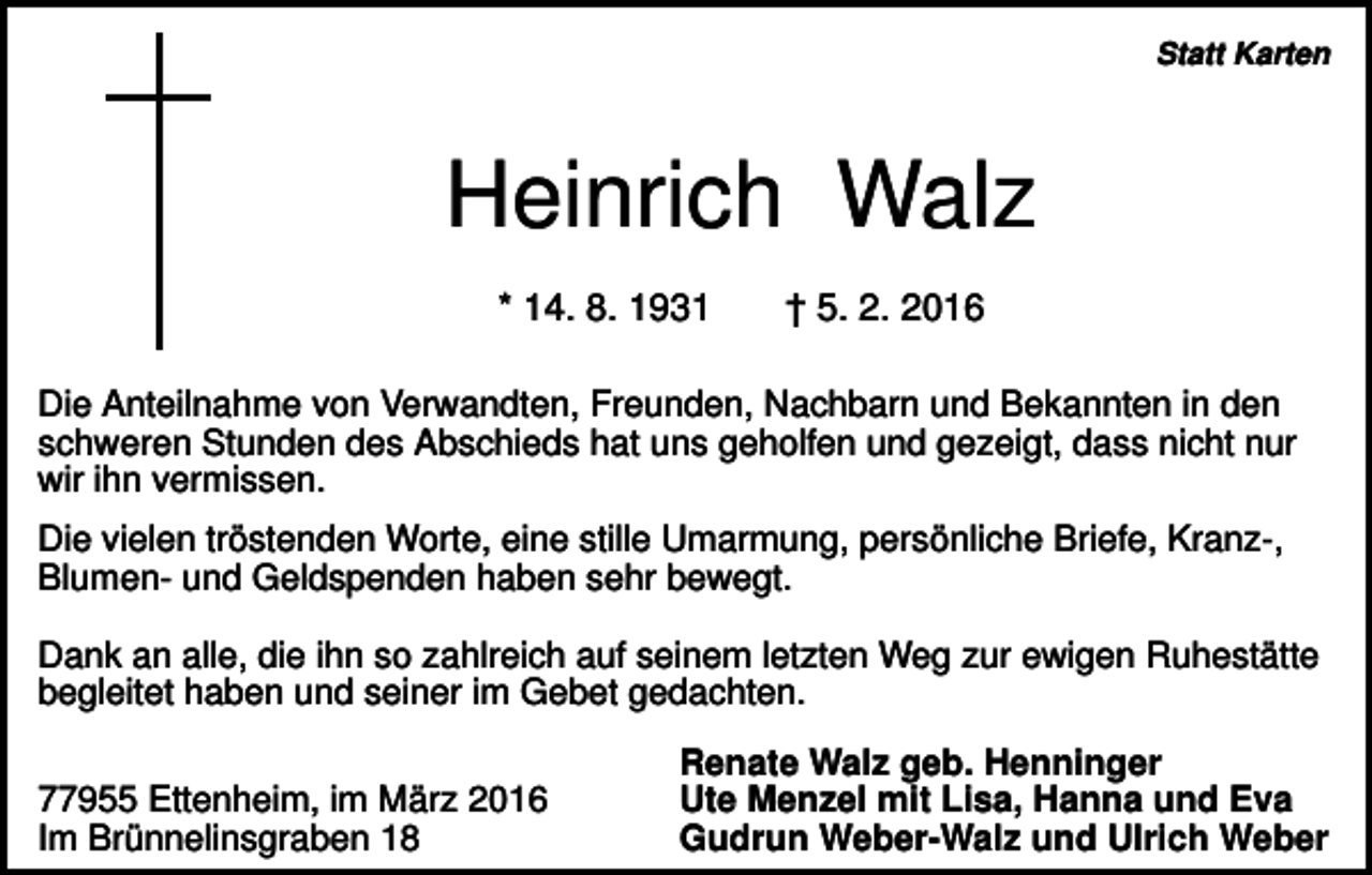 <p>Statt Karten</p><p>Heinrich Walz<br />* 14. 8. 1931</p><p>† 5. 2. 2016</p><p>Die Anteilnahme von Verwandten, Freunden, Nachbarn und Bekannten in den<br />schweren Stunden des Abschieds hat uns geholfen und gezeigt, dass nicht nur<br />wir ihn vermissen.<br />Die vielen tröstenden Worte, eine stille Umarmung, persönliche Briefe, Kranz-,<br />Blumen- und Geldspenden haben sehr bewegt.<br />Dank an alle, die ihn so zahlreich auf seinem letzten Weg zur ewigen Ruhestätte<br />begleitet haben und seiner im Gebet gedachten.<br />77955 Ettenheim, im März 2016<br />Im Brünnelinsgraben 18</p><p>Renate Walz geb. Henninger<br />Ute Menzel mit Lisa, Hanna und Eva<br />Gudrun Weber-Walz und Ulrich Weber</p>