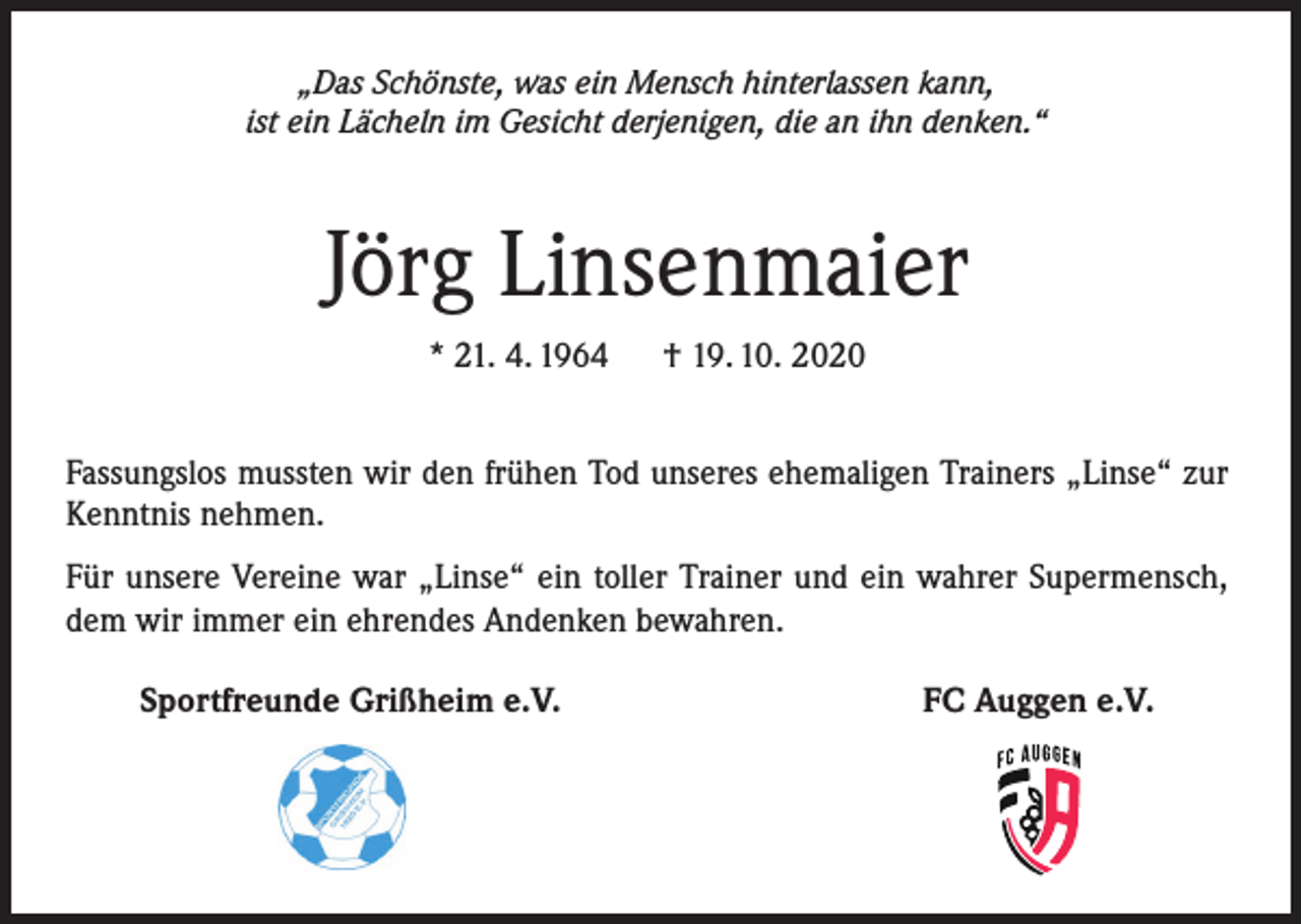 <p>„Das Schönste, was ein Mensch hinterlassen kann,<br />ist ein Lächeln im Gesicht derjenigen, die an ihn denken.“</p><p>Jörg Linsenmaier<br />* 21. 4. 1964</p><p>† 19. 10. 2020</p><p>Fassungslos mussten wir den frühen Tod unseres ehemaligen Trainers „Linse“ zur<br />Kenntnis nehmen.<br />Für unsere Vereine war „Linse“ ein toller Trainer und ein wahrer Supermensch,<br />dem wir immer ein ehrendes Andenken bewahren.<br />Sportfreunde Grißheim e.V.</p><p>FC Auggen e.V.</p>