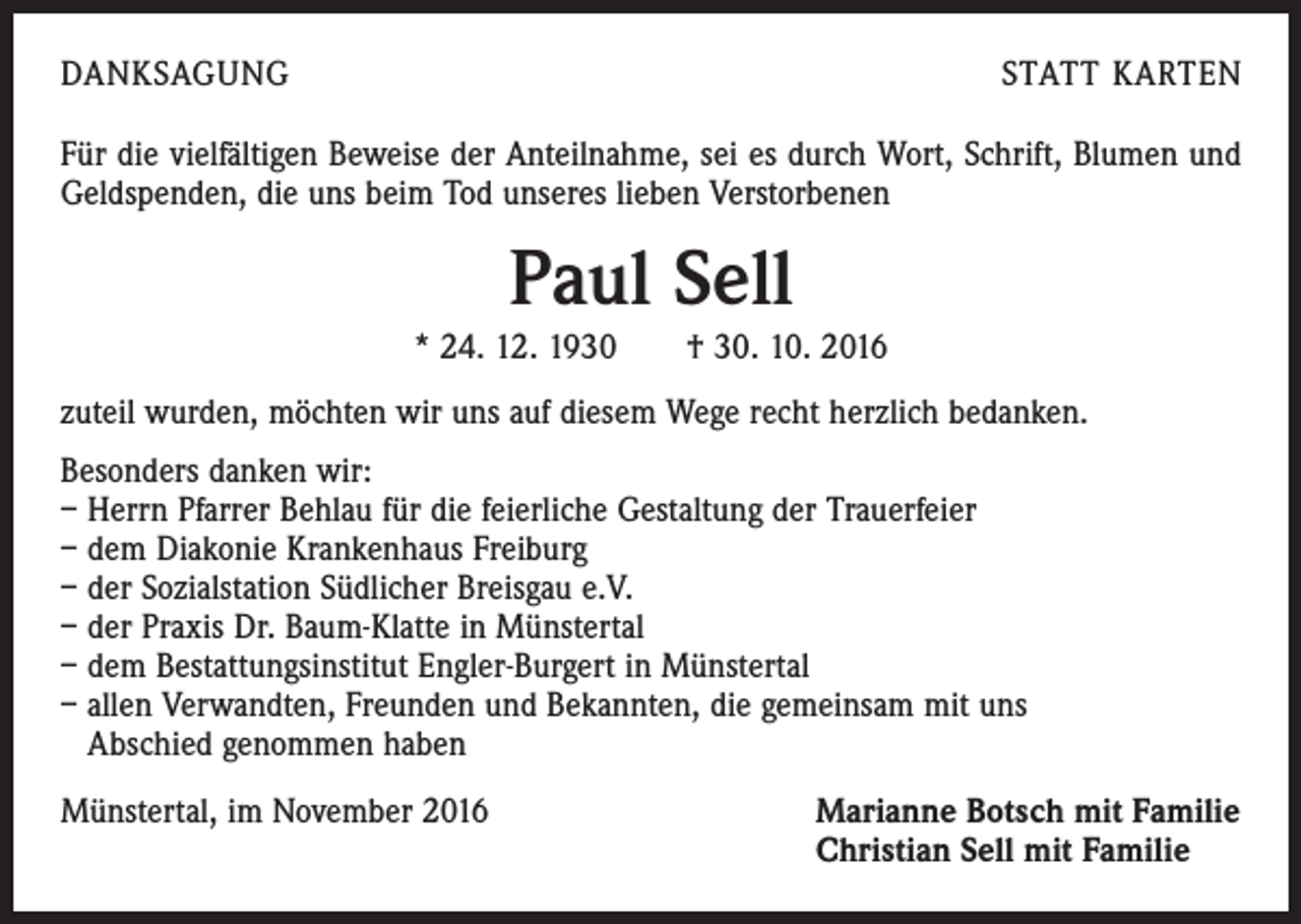 <p>DANKSAGUNG</p><p>STATT KARTEN</p><p>Für die vielfältigen Beweise der Anteilnahme, sei es durch Wort, Schrift, Blumen und<br />Geldspenden, die uns beim Tod unseres lieben Verstorbenen</p><p>Paul Sell<br />* 24. 12. 1930 † 30. 10. 2016<br />zuteil wurden, möchten wir uns auf diesem Wege recht herzlich bedanken.<br />Besonders danken wir:<br />– Herrn Pfarrer Behlau für die feierliche Gestaltung der Trauerfeier<br />– dem Diakonie Krankenhaus Freiburg<br />– der Sozialstation Südlicher Breisgau e.V.<br />– der Praxis Dr. Baum-Klatte in Münstertal<br />– dem Bestattungsinstitut Engler-Burgert in Münstertal<br />– allen Verwandten, Freunden und Bekannten, die gemeinsam mit uns<br />Abschied genommen haben<br />Münstertal, im November 2016</p><p>Marianne Botsch mit Familie<br />Christian Sell mit Familie</p>