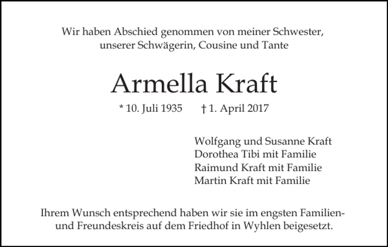 <p>Wir haben Abschied genommen von meiner Schwester,<br />unserer Schwägerin, Cousine und Tante</p><p>Armella Kraft<br />* 10. Juli 1935</p><p>† 1. April 2017<br />Wolfgang und Susanne Kraft<br />Dorothea Tibi mit Familie<br />Raimund Kraft mit Familie<br />Martin Kraft mit Familie</p><p>Ihrem Wunsch entsprechend haben wir sie im engsten Familienund Freundeskreis auf dem Friedhof in Wyhlen beigesetzt.</p>