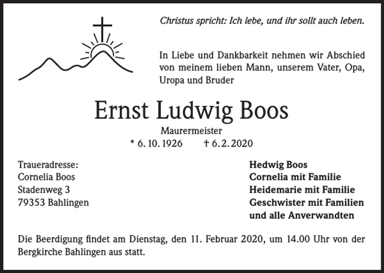 <p>Christus spricht: Ich lebe, und ihr sollt auch leben.</p><p>In Liebe und Dankbarkeit nehmen wir Abschied<br />von meinem lieben Mann, unserem Vater, Opa,<br />Uropa und Bruder</p><p>Ernst Ludwig Boos<br />Maurermeister<br />* 6. 10. 1926<br />† 6. 2. 2020</p><p>Traueradresse:<br />Cornelia Boos<br />Stadenweg 3<br />79353 Bahlingen</p><p>Hedwig Boos<br />Cornelia mit Familie<br />Heidemarie mit Familie<br />Geschwister mit Familien<br />und alle Anverwandten</p><p>Die Beerdigung findet am Dienstag, den 11. Februar 2020, um 14.00 Uhr von der<br />Bergkirche Bahlingen aus statt.</p>