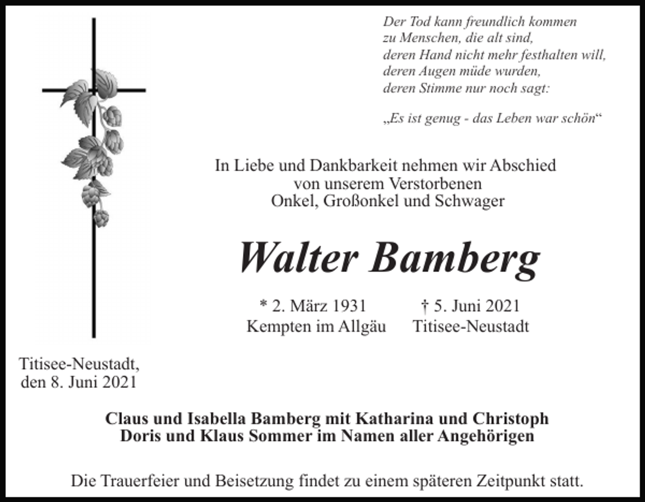 <p>In Liebe und Dankbarkeit nehmen wir Abschied<br />von unserem Verstorbenen<br />Onkel, Großonkel und Schwager</p><p>Walter Bamberg<br />* 2. März 1931<br />Kempten im Allgäu</p><p>† 5. Juni 2021<br />Titisee-Neustadt</p><p>Titisee-Neustadt,<br />den 8. Juni 2021<br />Claus und Isabella Bamberg mit Katharina und Christoph<br />Doris und Klaus Sommer im Namen aller Angehörigen<br />Die Trauerfeier und Beisetzung findet zu einem späteren Zeitpunkt statt.</p>