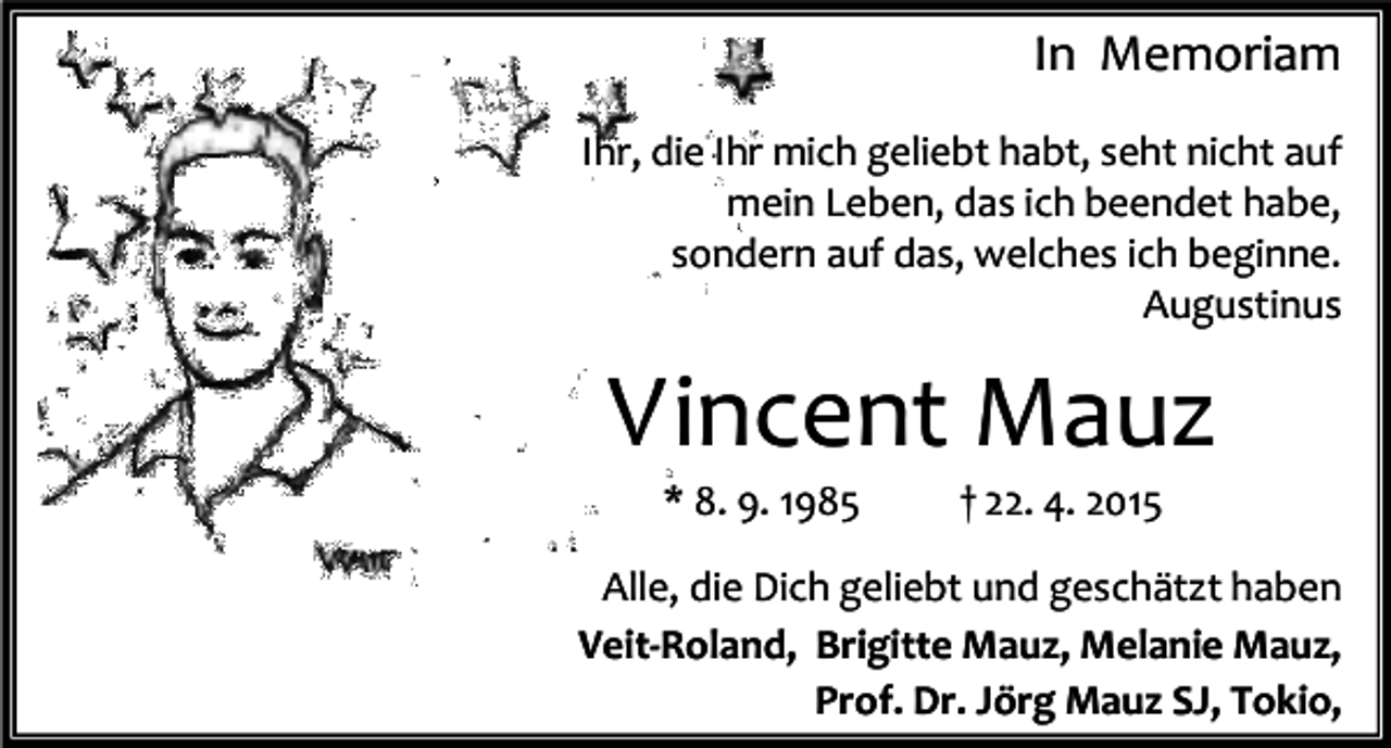 <p>In Memoriam<br />Ihr, die Ihr mich geliebt habt, seht nicht auf<br />mein Leben, das ich beendet habe,<br />sondern auf das, welches ich beginne.<br />Augustinus</p><p>Vincent Mauz<br />* 8. 9. 1985</p><p>† 22. 4. 2015</p><p>Alle, die Dich geliebt und geschätzt haben<br />Veit-Roland, Brigitte Mauz, Melanie Mauz,<br />Prof. Dr. Jörg Mauz SJ, Tokio,</p>