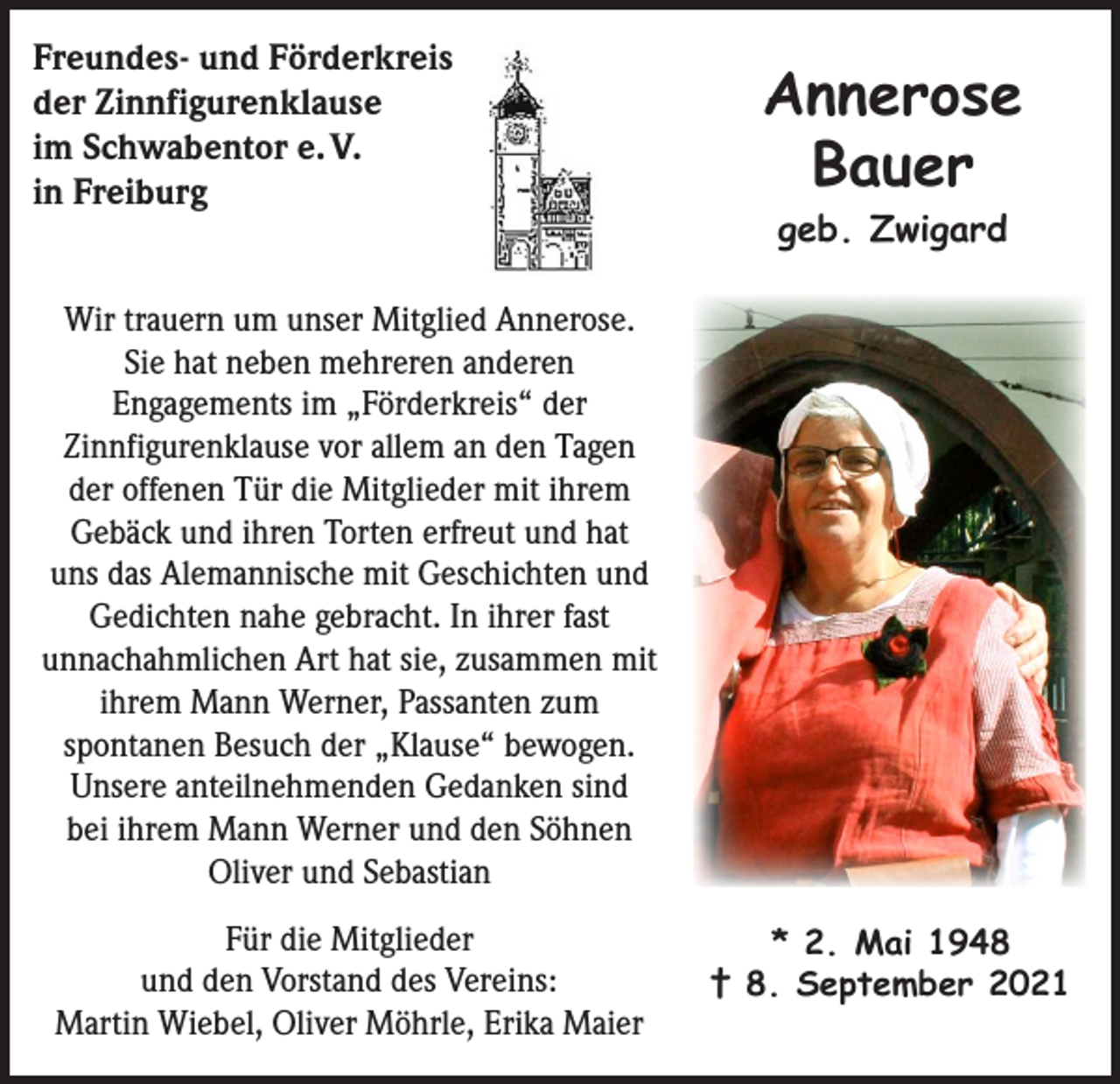 <p>Freundes- und Förderkreis<br />der Zinnfigurenklause<br />im Schwabentor e. V.<br />in Freiburg</p><p>Annerose<br />Bauer<br />geb. Zwigard</p><p>Wir trauern um unser Mitglied Annerose.<br />Sie hat neben mehreren anderen<br />Engagements im „Förderkreis“ der<br />Zinnfigurenklause vor allem an den Tagen<br />der offenen Tür die Mitglieder mit ihrem<br />Gebäck und ihren Torten erfreut und hat<br />uns das Alemannische mit Geschichten und<br />Gedichten nahe gebracht. In ihrer fast<br />unnachahmlichen Art hat sie, zusammen mit<br />ihrem Mann Werner, Passanten zum<br />spontanen Besuch der „Klause“ bewogen.<br />Unsere anteilnehmenden Gedanken sind<br />bei ihrem Mann Werner und den Söhnen<br />Oliver und Sebastian<br />Für die Mitglieder<br />und den Vorstand des Vereins:<br />Martin Wiebel, Oliver Möhrle, Erika Maier</p><p>* 2. Mai 1948<br />† 8. September 2021</p>