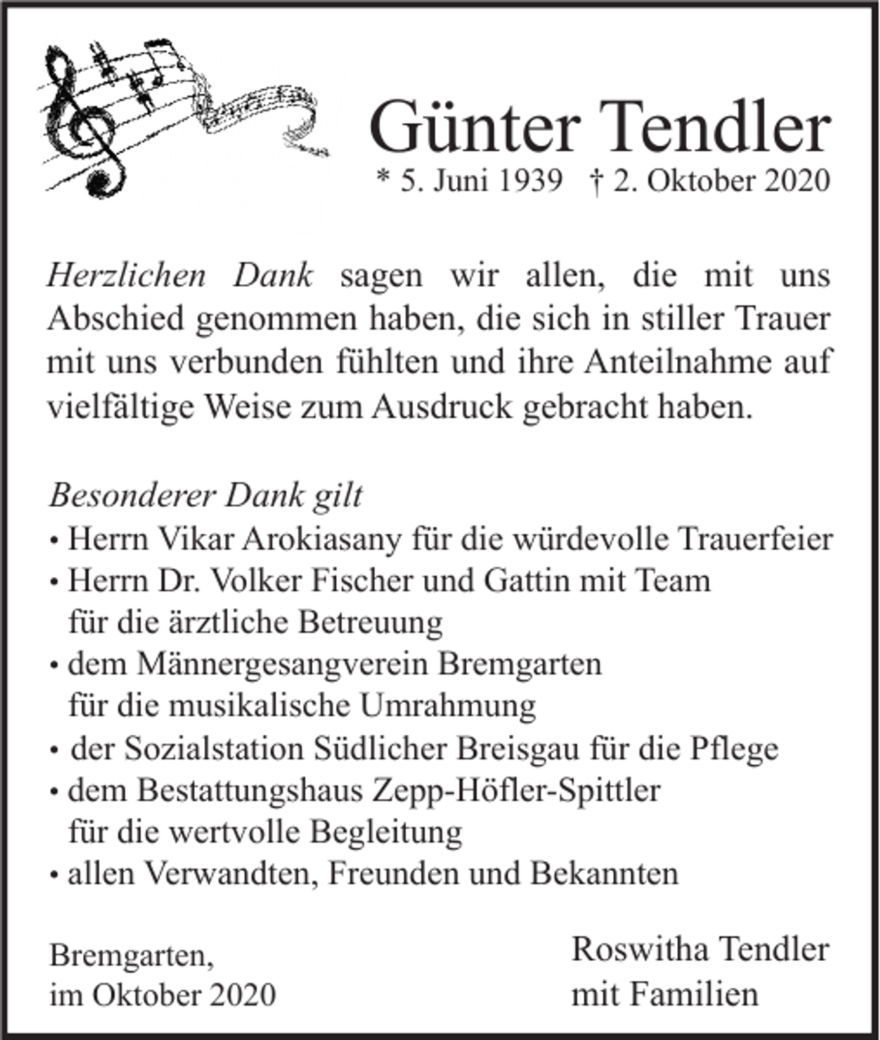 <p>Günter Tendler<br />* 5. Juni 1939 † 2. Oktober 2020</p><p>Herzlichen Dank sagen wir allen, die mit uns<br />Abschied genommen haben, die sich in stiller Trauer<br />mit uns verbunden fühlten und ihre Anteilnahme auf<br />vielfältige Weise zum Ausdruck gebracht haben.<br />Besonderer Dank gilt<br />• Herrn Vikar Arokiasany für die würdevolle Trauerfeier<br />• Herrn Dr. Volker Fischer und Gattin mit Team<br />für die ärztliche Betreuung<br />• dem Männergesangverein Bremgarten<br />für die musikalische Umrahmung<br />• der Sozialstation Südlicher Breisgau für die Pflege<br />• dem Bestattungshaus Zepp-Höfler-Spittler<br />für die wertvolle Begleitung<br />• allen Verwandten, Freunden und Bekannten<br />Bremgarten,<br />im Oktober 2020</p><p>Roswitha Tendler<br />mit Familien</p>