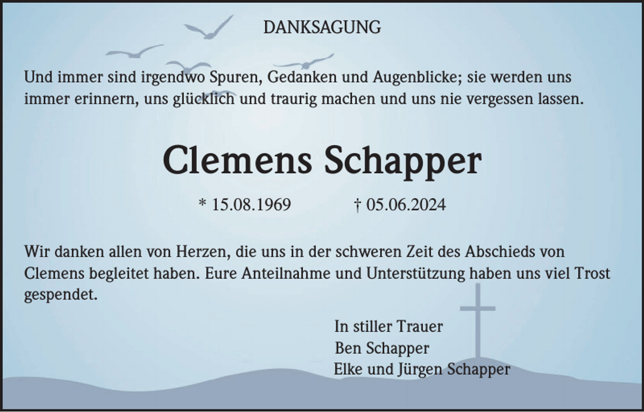 <p>DANKSAGUNG<br />Und immer sind irgendwo Spuren, Gedanken und Augenblicke; sie werden uns<br />immer erinnern, uns glücklich und traurig machen und uns nie vergessen lassen.</p><p>Clemens Schapper<br />* 15.08.1969</p><p>† 05.06.2024</p><p>Wir danken allen von Herzen, die uns in der schweren Zeit des Abschieds von<br />Clemens begleitet haben. Eure Anteilnahme und Unterstützung haben uns viel Trost<br />gespendet.<br />In stiller Trauer<br />Ben Schapper<br />Elke und Jürgen Schapper</p>