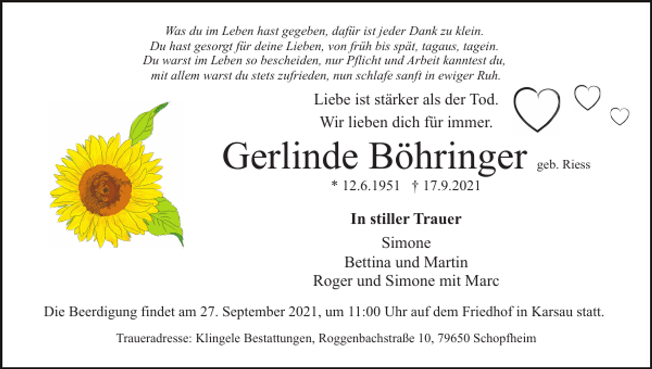 <p>Was du im Leben hast gegeben, dafür ist jeder Dank zu klein.<br />Du hast gesorgt für deine Lieben, von früh bis spät, tagaus, tagein.<br />Du warst im Leben so bescheiden, nur Pflicht und Arbeit kanntest du,<br />mit allem warst du stets zufrieden, nun schlafe sanft in ewiger Ruh.</p><p>Liebe ist stärker als der Tod.<br />Wir lieben dich für immer.</p><p>Gerlinde Böhringer</p><p>geb. Riess</p><p>* 12.6.1951 † 17.9.2021</p><p>In stiller Trauer<br />Simone<br />Bettina und Martin<br />Roger und Simone mit Marc<br />Die Beerdigung findet am 27. September 2021, um 11:00 Uhr auf dem Friedhof in Karsau statt.<br />Traueradresse: Klingele Bestattungen, Roggenbachstraße 10, 79650 Schopfheim</p>