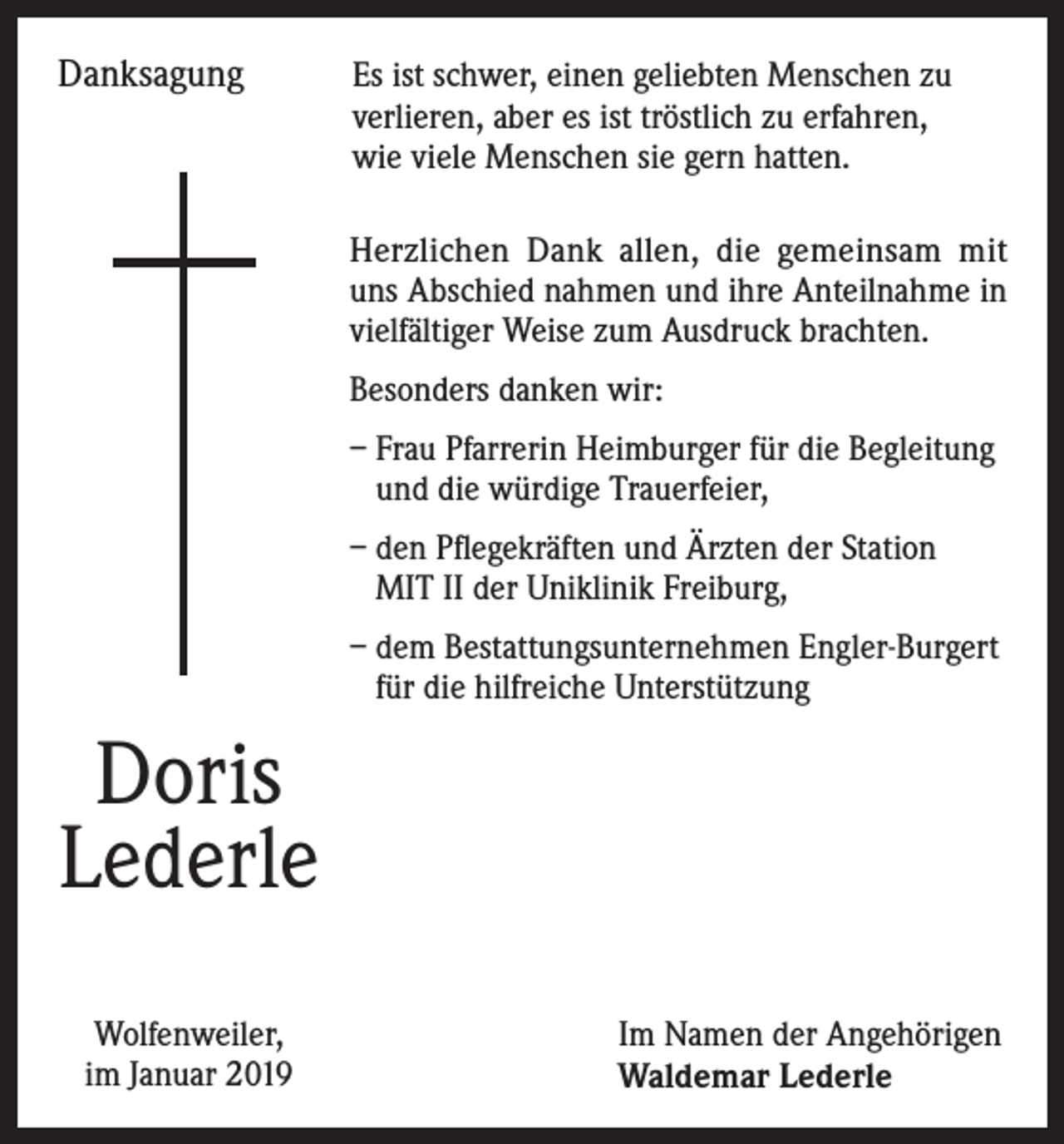 <p>Danksagung Es ist schwer, einen geliebten Menschen zu<br />verlieren, aber es ist tröstlich zu erfahren,<br />wie viele Menschen sie gern hatten.</p><p>Herzlichen Dank allen, die gemeinsam mit<br />uns Abschied nahmen und ihre Anteilnahme in<br />vielfältiger Weise zum Ausdruck brachten.<br />Besonders danken wir:<br />– Frau Pfarrerin Heimburger für die Begleitung<br />und die würdige Trauerfeier,<br />– den Pflegekräften und Ärzten der Station<br />MIT II der Uniklinik Freiburg,<br />– dem Bestattungsunternehmen Engler-Burgert<br />für die hilfreiche Unterstützung</p><p>Doris<br />Lederle<br />Wolfenweiler,<br />im Januar 2019</p><p>Im Namen der Angehörigen<br />Waldemar Lederle</p>