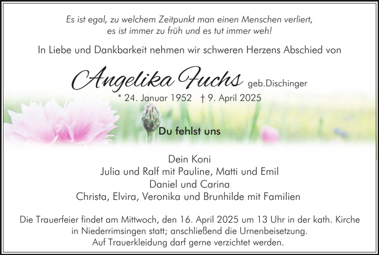 <p>Es ist egal, zu welchem Zeitpunkt man einen Menschen verliert,<br />es ist immer zu früh und es tut immer weh!</p><p>In Liebe und Dankbarkeit nehmen wir schweren Herzens Abschied von</p><p>Angelika Fuchs</p><p>geb.Dischinger</p><p>* 24. Januar 1952 † 9. April 2025</p><p>Du fehlst uns<br />Dein Koni<br />Julia und Ralf mit Pauline, Matti und Emil<br />Daniel und Carina<br />Christa, Elvira, Veronika und Brunhilde mit Familien<br />Die Trauerfeier findet am Mittwoch, den 16. April 2025 um 13 Uhr in der kath. Kirche<br />in Niederrimsingen statt; anschließend die Urnenbeisetzung.<br />Auf Trauerkleidung darf gerne verzichtet werden.</p>