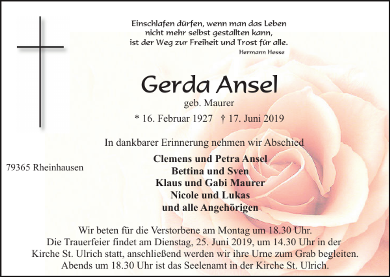 <p>Einschlafen dürfen, wenn man das Leben<br />nicht mehr selbst gestallten kann,<br />ist der Weg zur Freiheit und Trost für alle.<br />Hermann Hesse</p><p>Gerda Ansel<br />geb. Maurer<br />* 16. Februar 1927 † 17. Juni 2019</p><p>In dankbarer Erinnerung nehmen wir Abschied<br />79365 Rheinhausen</p><p>Clemens und Petra Ansel<br />Bettina und Sven<br />Klaus und Gabi Maurer<br />Nicole und Lukas<br />und alle Angehörigen</p><p>Wir beten für die Verstorbene am Montag um 18.30 Uhr.<br />Die Trauerfeier findet am Dienstag, 25. Juni 2019, um 14.30 Uhr in der<br />Kirche St. Ulrich statt, anschließend werden wir ihre Urne zum Grab begleiten.<br />Abends um 18.30 Uhr ist das Seelenamt in der Kirche St. Ulrich.</p>