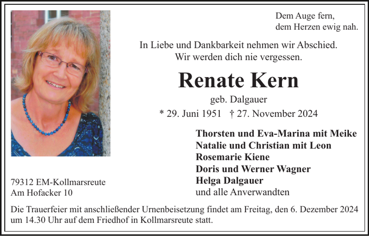 <p>Dem Auge fern,<br />dem Herzen ewig nah.</p><p>In Liebe und Dankbarkeit nehmen wir Abschied.<br />Wir werden dich nie vergessen.</p><p>Renate Kern<br />geb. Dalgauer<br />* 29. Juni 1951 † 27. November 2024</p><p>79312 EM-Kollmarsreute<br />Am Hofacker 10</p><p>Thorsten und Eva-Marina mit Meike<br />Natalie und Christian mit Leon<br />Rosemarie Kiene<br />Doris und Werner Wagner<br />Helga Dalgauer<br />und alle Anverwandten</p><p>Die Trauerfeier mit anschließender Urnenbeisetzung findet am Freitag, den 6. Dezember 2024<br />um 14.30 Uhr auf dem Friedhof in Kollmarsreute statt.</p>
