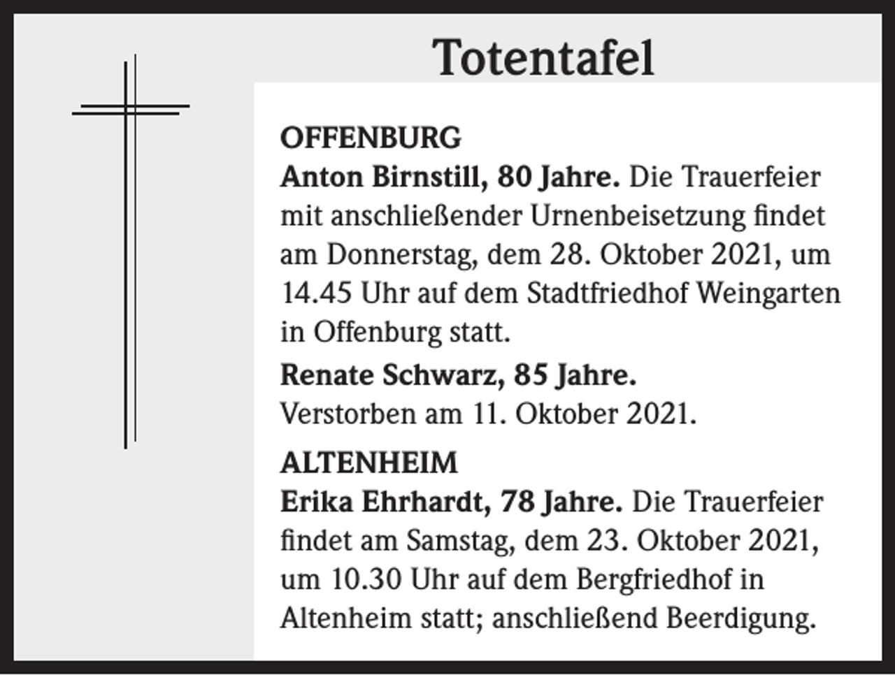 <p>Totentafel<br />Totentafel<br />OFFENBURG<br />Anton Birnstill, 80 Jahre. Die Trauerfeier<br />mit anschließender Urnenbeisetzung findet<br />am Donnerstag, dem 28. Oktober 2021, um<br />14.45 Uhr auf dem Stadtfriedhof Weingarten<br />in Offenburg statt.<br />Renate Schwarz, 85 Jahre.<br />Verstorben am 11. Oktober 2021.<br />ALTENHEIM<br />Erika Ehrhardt, 78 Jahre. Die Trauerfeier<br />findet am Samstag, dem 23. Oktober 2021,<br />um 10.30 Uhr auf dem Bergfriedhof in<br />Altenheim statt; anschließend Beerdigung.</p>