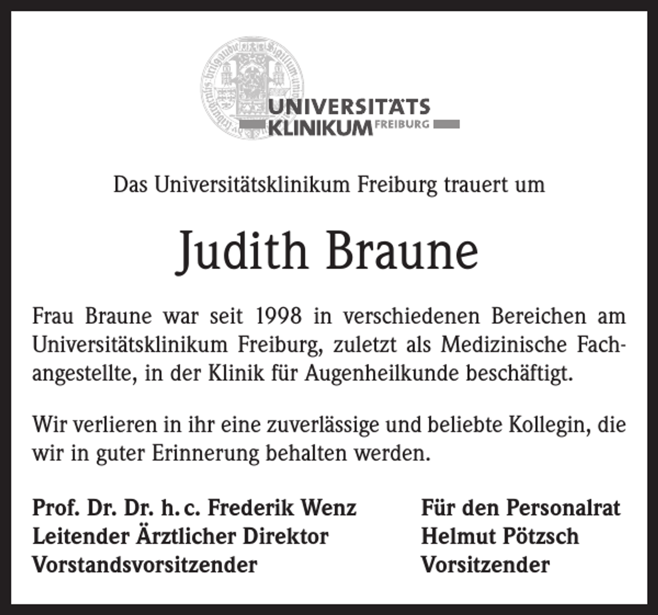 <p>Das Universitätsklinikum Freiburg trauert um</p><p>Judith Braune<br />Frau Braune war seit 1998 in verschiedenen Bereichen am<br />Universitätsklinikum Freiburg, zuletzt als Medizinische Fach­<br />angestellte, in der Klinik für Augenheilkunde beschäftigt.<br />Wir verlieren in ihr eine zuverlässige und beliebte Kollegin, die<br />wir in guter Erinnerung behalten werden.<br />Prof. Dr. Dr. h. c. Frederik Wenz<br />Leitender Ärztlicher Direktor<br />Vorstandsvorsitzender</p><p>Für den Personalrat<br />Helmut Pötzsch<br />Vorsitzender</p>