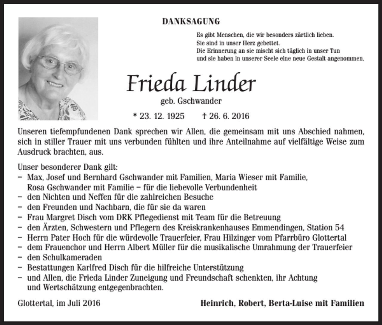 <p>Danksagung<br />Es gibt Menschen, die wir besonders zärtlich lieben.<br />Sie sind in unser Herz gebettet.<br />Die Erinnerung an sie mischt sich täglich in unser Tun<br />und sie haben in unserer Seele eine neue Gestalt angenommen.</p><p>Frieda Linder<br />geb. Gschwander</p><p>* 23. 12. 1925 † 26. 6. 2016<br />Unseren tiefempfundenen Dank sprechen wir Allen, die gemeinsam mit uns Abschied nahmen,<br />sich in stiller Trauer mit uns verbunden fühlten und ihre Anteilnahme auf vielfältige Weise zum<br />Ausdruck brachten, aus.<br />Unser besonderer Dank gilt:<br />– Max, Josef und Bernhard Gschwander mit Familien, Maria Wieser mit Familie,<br />Rosa Gschwander mit Familie – für die liebevolle Verbundenheit<br />– den Nichten und Neffen für die zahlreichen Besuche<br />– den Freunden und Nachbarn, die für sie da waren<br />– Frau Margret Disch vom DRK Pflegedienst mit Team für die Betreuung<br />– den Ärzten, Schwestern und Pflegern des Kreiskrankenhauses Emmendingen, Station 54<br />– Herrn Pater Hoch für die würdevolle Trauerfeier, Frau Hilzinger vom Pfarrbüro Glottertal<br />– dem Frauenchor und Herrn Albert Müller für die musikalische Umrahmung der Trauerfeier<br />– den Schulkameraden<br />– Bestattungen Karlfred Disch für die hilfreiche Unterstützung<br />– und Allen, die Frieda Linder Zuneigung und Freundschaft schenkten, ihr Achtung<br />und Wertschätzung entgegenbrachten.<br />Glottertal, im Juli 2016</p><p>Heinrich, Robert, Berta-Luise mit Familien</p>