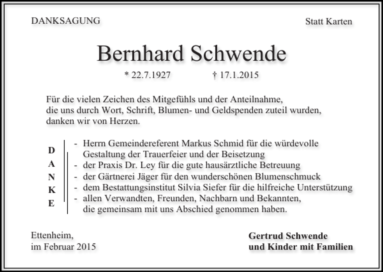 <p>DANKSAGUNG</p><p>Statt Karten</p><p>Bernhard Schwende<br />* 22.7.1927</p><p>† 17.1.2015</p><p>Für die vielen Zeichen des Mitgefühls und der Anteilnahme,<br />die uns durch Wort, Schrift, Blumen- und Geldspenden zuteil wurden,<br />danken wir von Herzen.<br />D<br />A<br />N<br />K<br />E</p><p>- Herrn Gemeindereferent Markus Schmid für die würdevolle<br />Gestaltung der Trauerfeier und der Beisetzung<br />- der Praxis Dr. Ley für die gute hausärztliche Betreuung<br />- der Gärtnerei Jäger für den wunderschönen Blumenschmuck<br />- dem Bestattungsinstitut Silvia Siefer für die hilfreiche Unterstützung<br />- allen Verwandten, Freunden, Nachbarn und Bekannten,<br />die gemeinsam mit uns Abschied genommen haben.</p><p>Ettenheim,<br />im Februar 2015</p><p>Gertrud Schwende<br />und Kinder mit Familien</p>