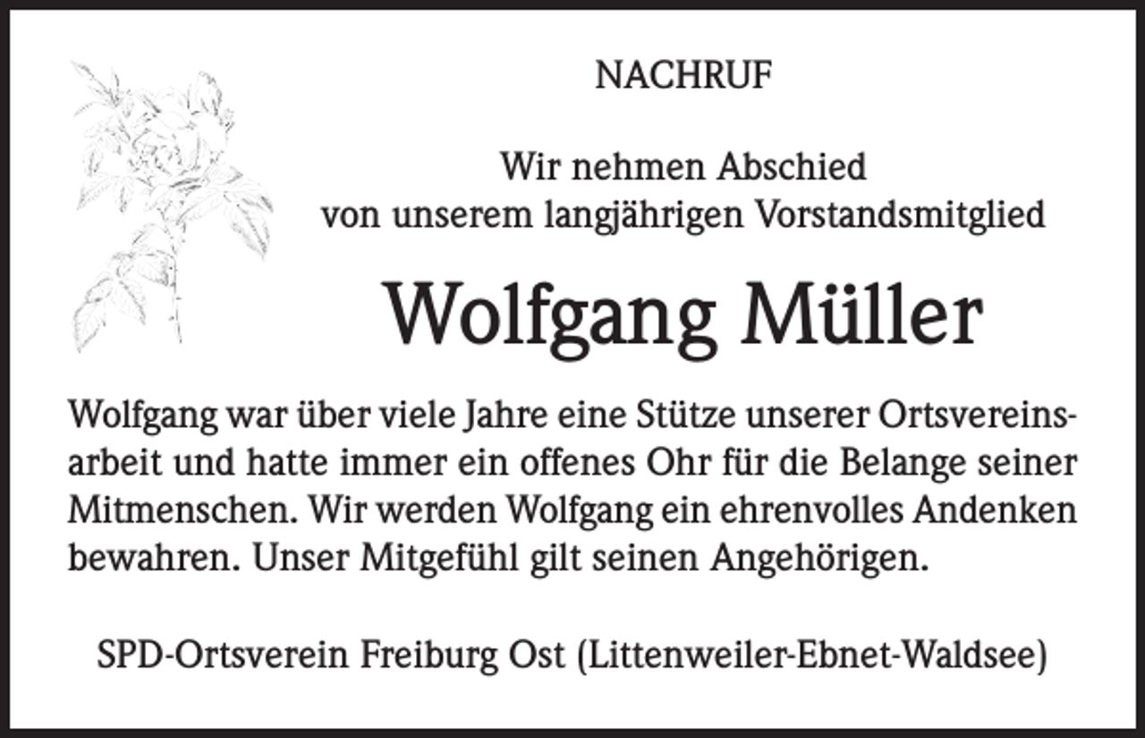 <p>NACHRUF<br />Wir nehmen Abschied<br />von unserem langjährigen Vorstandsmitglied</p><p>Wolfgang Müller<br />Wolfgang war über viele Jahre eine Stütze unserer Ortsvereinsarbeit und hatte immer ein offenes Ohr für die Belange seiner<br />Mitmenschen. Wir werden Wolfgang ein ehrenvolles Andenken<br />bewahren. Unser Mitgefühl gilt seinen Angehörigen.<br />SPD-Ortsverein Freiburg Ost (Littenweiler-Ebnet-Waldsee)</p>