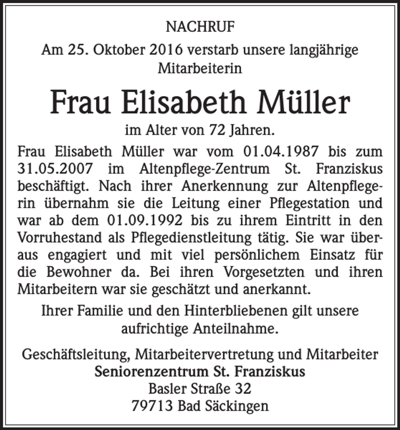<p>NACHRUF<br />Am 25. Oktober 2016 verstarb unsere langjährige<br />Mitarbeiterin</p><p>Frau Elisabeth Müller</p><p>im Alter von 72 Jahren.<br />Frau Elisabeth Müller war vom 01.04.1987 bis zum<br />31.05.2007 im Altenpflege-Zentrum St. Franziskus<br />beschäftigt. Nach ihrer Anerkennung zur Altenpflegerin übernahm sie die Leitung einer Pflegestation und<br />war ab dem 01.09.1992 bis zu ihrem Eintritt in den<br />Vorruhestand als Pflegedienstleitung tätig. Sie war überaus engagiert und mit viel persönlichem Einsatz für<br />die Bewohner da. Bei ihren Vorgesetzten und ihren<br />Mitarbeitern war sie geschätzt und anerkannt.<br />Ihrer Familie und den Hinterbliebenen gilt unsere<br />aufrichtige Anteilnahme.<br />Geschäftsleitung, Mitarbeitervertretung und Mitarbeiter<br />Seniorenzentrum St. Franziskus<br />Basler Straße 32<br />79713 Bad Säckingen</p>