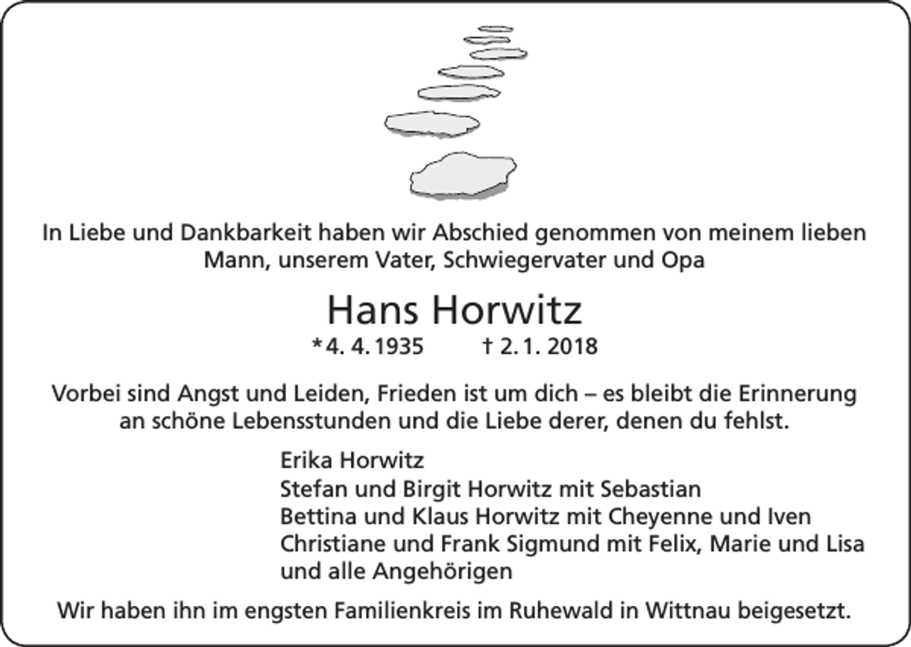 <p>In Liebe und Dankbarkeit haben wir Abschied genommen von meinem lieben<br />Mann, unserem Vater, Schwiegervater und Opa</p><p>Hans Horwitz<br />* 4. 4. 1935</p><p>† 2. 1. 2018</p><p>Vorbei sind Angst und Leiden, Frieden ist um dich – es bleibt die Erinnerung<br />an schöne Lebensstunden und die Liebe derer, denen du fehlst.<br />Erika Horwitz<br />Stefan und Birgit Horwitz mit Sebastian<br />Bettina und Klaus Horwitz mit Cheyenne und Iven<br />Christiane und Frank Sigmund mit Felix, Marie und Lisa<br />und alle Angehörigen<br />Wir haben ihn im engsten Familienkreis im Ruhewald in Wittnau beigesetzt.</p>