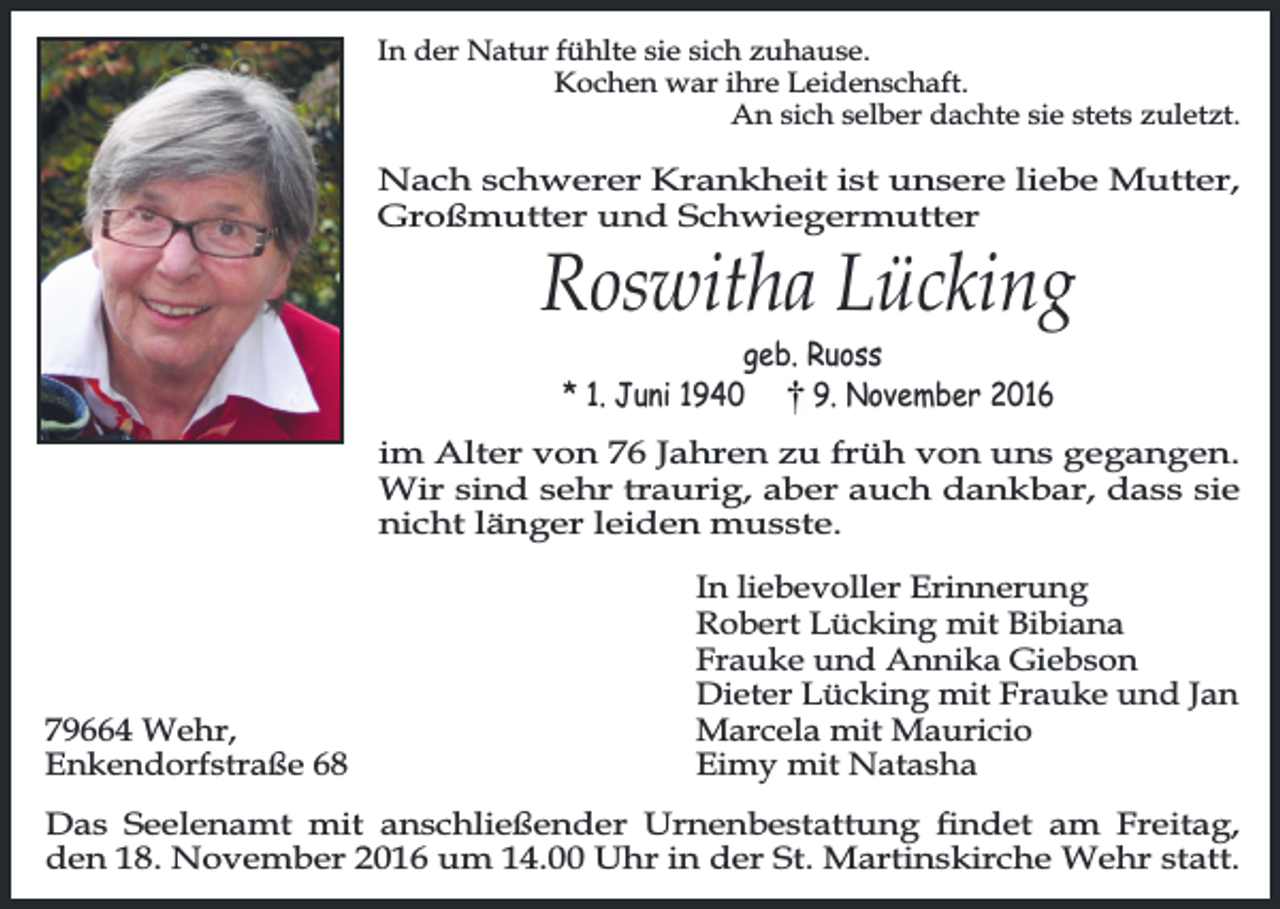 <p>In der Natur fühlte sie sich zuhause.<br />Kochen war ihre Leidenschaft.<br />An sich selber dachte sie stets zuletzt.</p><p>Nach schwerer Krankheit ist unsere liebe Mutter,<br />Großmutter und Schwiegermutter</p><p>Roswitha Lücking<br />geb. Ruoss<br />* 1. Juni 1940<br />9. November 2016</p><p>im Alter von 76 Jahren zu früh von uns gegangen.<br />Wir sind sehr traurig, aber auch dankbar, dass sie<br />nicht länger leiden musste.</p><p>79664 Wehr,<br />Enkendorfstraße 68</p><p>In liebevoller Erinnerung<br />Robert Lücking mit Bibiana<br />Frauke und Annika Giebson<br />Dieter Lücking mit Frauke und Jan<br />Marcela mit Mauricio<br />Eimy mit Natasha</p><p>Das Seelenamt mit anschließender Urnenbestattung ndet am Freitag,<br />den 18. November 2016 um 14.00 Uhr in der St. Martinskirche Wehr statt.</p>