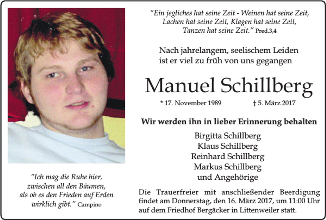 <p>“Ein jegliches hat seine Zeit - Weinen hat seine Zeit,<br />Lachen hat seine Zeit, Klagen hat seine Zeit,<br />Tanzen hat seine Zeit.” Pred.3,4</p><p>Nach jahrelangem, seelischem Leiden<br />ist er viel zu früh von uns gegangen</p><p>Manuel Schillberg<br />* 17. November 1989</p><p>† 5. März 2017</p><p>Wir werden ihn in lieber Erinnerung behalten</p><p>“Ich mag die Ruhe hier,<br />zwischen all den Bäumen,<br />als ob es den Frieden auf Erden<br />wirklich gibt.” Campino</p><p>Birgitta Schillberg<br />Klaus Schillberg<br />Reinhard Schillberg<br />Markus Schillberg<br />und Angehörige<br />Die Trauerfreier mit anschließender Beerdigung<br />findet am Donnerstag, den 16. März 2017, um 11:00 Uhr<br />auf dem Friedhof Bergäcker in Littenweiler statt.</p>