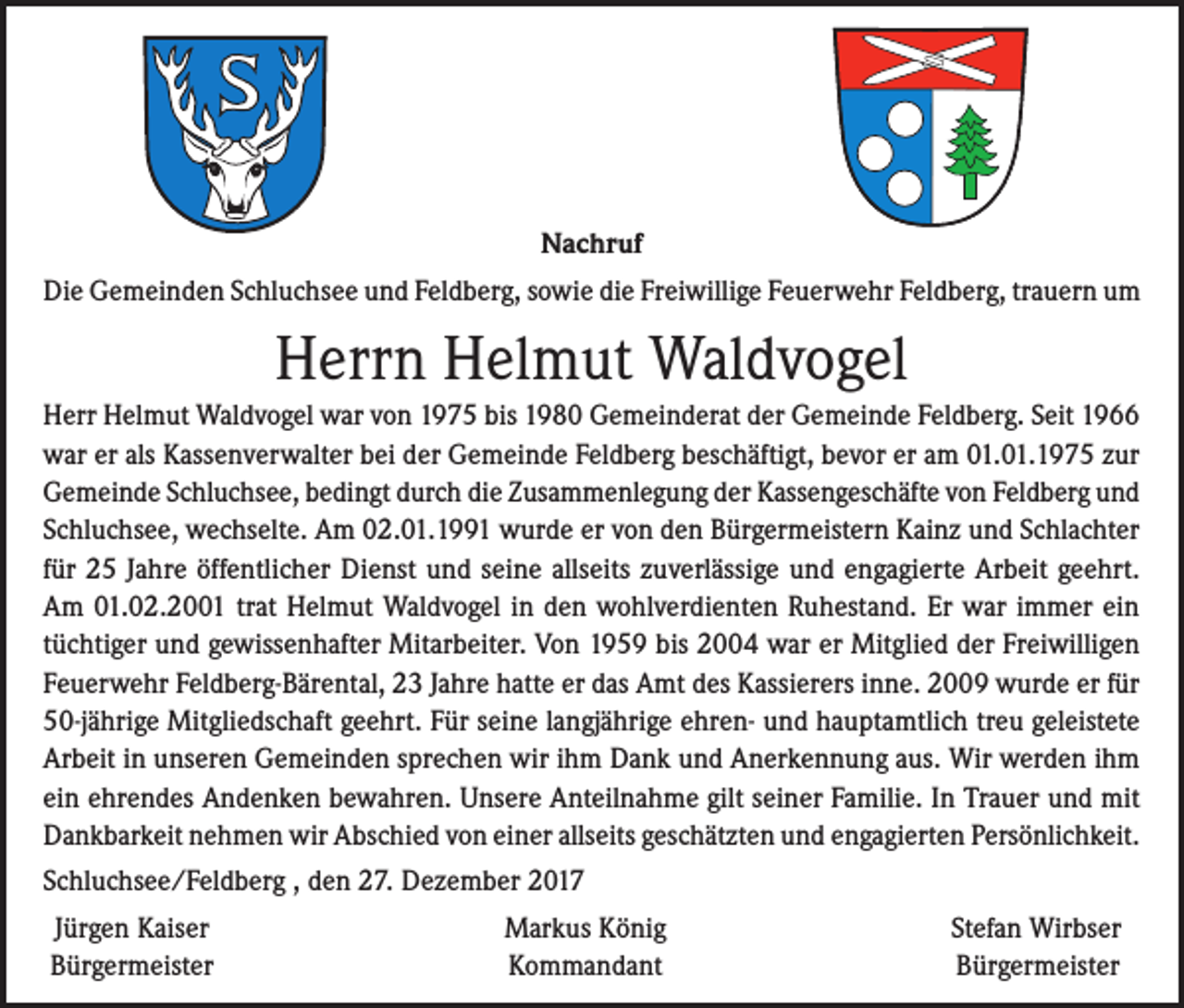 <p>Nachruf<br />Die Gemeinden Schluchsee und Feldberg, sowie die Freiwillige Feuerwehr Feldberg, trauern um</p><p>Herrn Helmut Waldvogel<br />Herr Helmut Waldvogel war von 1975 bis 1980 Gemeinderat der Gemeinde Feldberg. Seit 1966<br />war er als Kassenverwalter bei der Gemeinde Feldberg beschäftigt, bevor er am 01.01.1975 zur<br />Gemeinde Schluchsee, bedingt durch die Zusammenlegung der Kassengeschäfte von Feldberg und<br />Schluchsee, wechselte. Am 02.01.1991 wurde er von den Bürgermeistern Kainz und Schlachter<br />für 25 Jahre öffentlicher Dienst und seine allseits zuverlässige und engagierte Arbeit geehrt.<br />Am 01.02.2001 trat Helmut Waldvogel in den wohlverdienten Ruhestand. Er war immer ein<br />tüchtiger und gewissenhafter Mitarbeiter. Von 1959 bis 2004 war er Mitglied der Freiwilligen<br />Feuerwehr Feldberg-Bärental, 23 Jahre hatte er das Amt des Kassierers inne. 2009 wurde er für<br />50-jährige Mitgliedschaft geehrt. Für seine langjährige ehren- und hauptamtlich treu geleistete<br />Arbeit in unseren Gemeinden sprechen wir ihm Dank und Anerkennung aus. Wir werden ihm<br />ein ehrendes Andenken bewahren. Unsere Anteilnahme gilt seiner Familie. In Trauer und mit<br />Dankbarkeit nehmen wir Abschied von einer allseits geschätzten und engagierten Persönlichkeit.<br />Schluchsee/Feldberg , den 27. Dezember 2017<br />Jürgen Kaiser<br />Bürgermeister</p><p>Markus König<br />Kommandant</p><p>Stefan Wirbser<br />Bürgermeister</p>