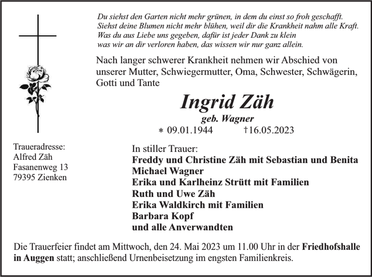 <p>Du siehst den Garten nicht mehr grünen, in dem du einst so froh geschafft.<br />Siehst deine Blumen nicht mehr blühen, weil dir die Krankheit nahm alle Kraft.<br />Was du aus Liebe uns gegeben, dafür ist jeder Dank zu klein<br />was wir an dir verloren haben, das wissen wir nur ganz allein.</p><p>Nach langer schwerer Krankheit nehmen wir Abschied von<br />unserer Mutter, Schwiegermutter, Oma, Schwester, Schwägerin,<br />Gotti und Tante</p><p>Ingrid Zäh</p><p>geb. Wagner<br />† 16.05.2023<br />09.01.1944<br />*<br />Traueradresse:<br />Alfred Zäh<br />Fasanenweg 13<br />79395 Zienken</p><p>In stiller Trauer:<br />Freddy und Christine Zäh mit Sebastian und Benita<br />Michael Wagner<br />Erika und Karlheinz Strütt mit Familien<br />Ruth und Uwe Zäh<br />Erika Waldkirch mit Familien<br />Barbara Kopf<br />und alle Anverwandten</p><p>Die Trauerfeier findet am Mittwoch, den 24. Mai 2023 um 11.00 Uhr in der Friedhofshalle<br />in Auggen statt; anschließend Urnenbeisetzung im engsten Familienkreis.</p>