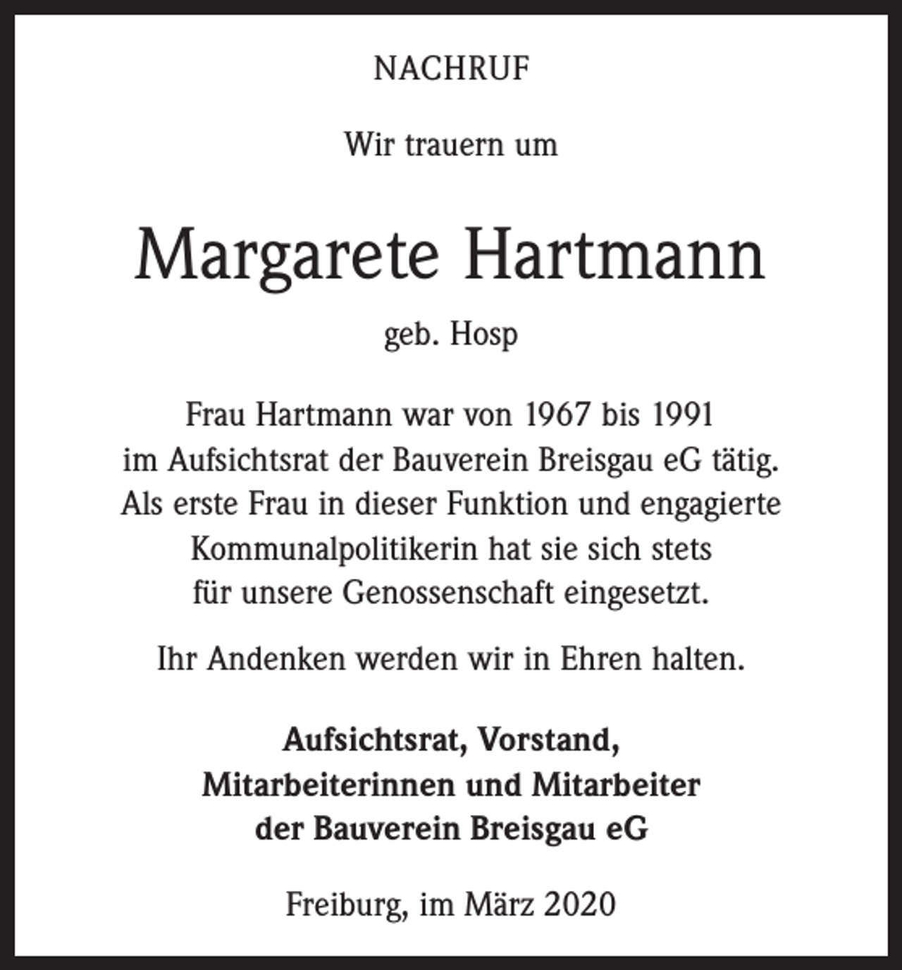 <p>NACHRUF<br />Wir trauern um</p><p>Margarete Hartmann<br />geb. Hosp<br />Frau Hartmann war von 1967 bis 1991<br />im Aufsichtsrat der Bauverein Breisgau eG tätig.<br />Als erste Frau in dieser Funktion und engagierte<br />­Kommunalpolitikerin hat sie sich stets<br />für unsere Genossenschaft eingesetzt.<br />Ihr Andenken werden wir in Ehren halten.<br />Aufsichtsrat, Vorstand,<br />Mitarbeiterinnen und Mitarbeiter<br />der Bauverein Breisgau eG<br />Freiburg, im März 2020</p>