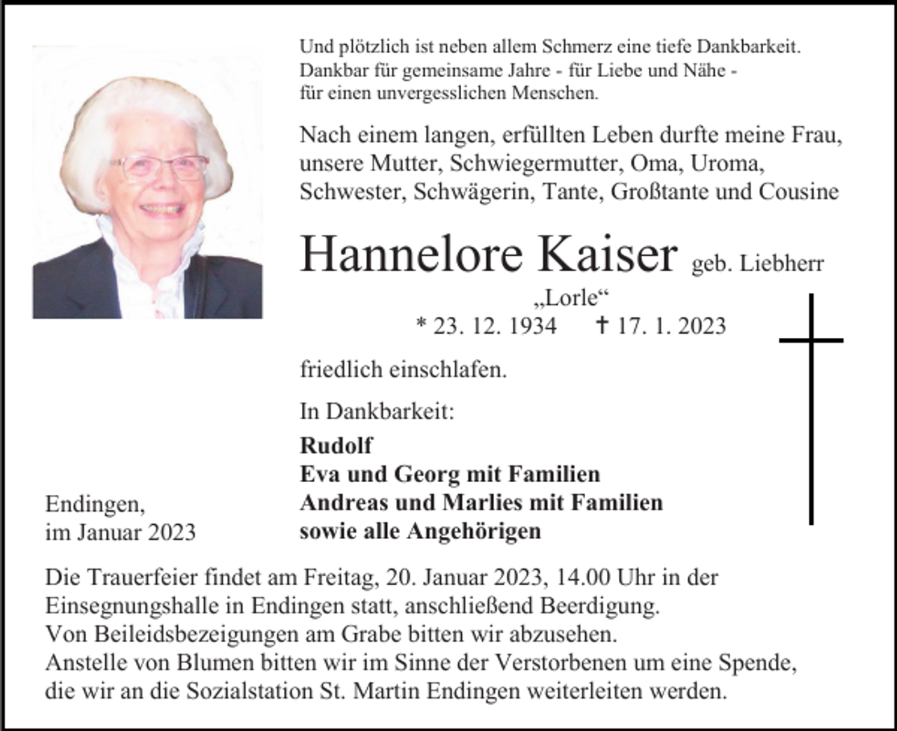 <p>Und plötzlich ist neben allem Schmerz eine tiefe Dankbarkeit.<br />Dankbar für gemeinsame Jahre - für Liebe und Nähe für einen unvergesslichen Menschen.</p><p>Nach einem langen, erfüllten Leben durfte meine Frau,<br />unsere Mutter, Schwiegermutter, Oma, Uroma,<br />Schwester, Schwägerin, Tante, Großtante und Cousine</p><p>Hannelore Kaiser geb. Liebherr<br />„Lorle“<br />* 23. 12. 1934  17. 1. 2023<br />friedlich einschlafen.</p><p>Endingen,<br />im Januar 2023</p><p>In Dankbarkeit:<br />Rudolf<br />Eva und Georg mit Familien<br />Andreas und Marlies mit Familien<br />sowie alle Angehörigen</p><p>Die Trauerfeier findet am Freitag, 20. Januar 2023, 14.00 Uhr in der<br />Einsegnungshalle in Endingen statt, anschließend Beerdigung.<br />Von Beileidsbezeigungen am Grabe bitten wir abzusehen.<br />Anstelle von Blumen bitten wir im Sinne der Verstorbenen um eine Spende,<br />die wir an die Sozialstation St. Martin Endingen weiterleiten werden.</p>
